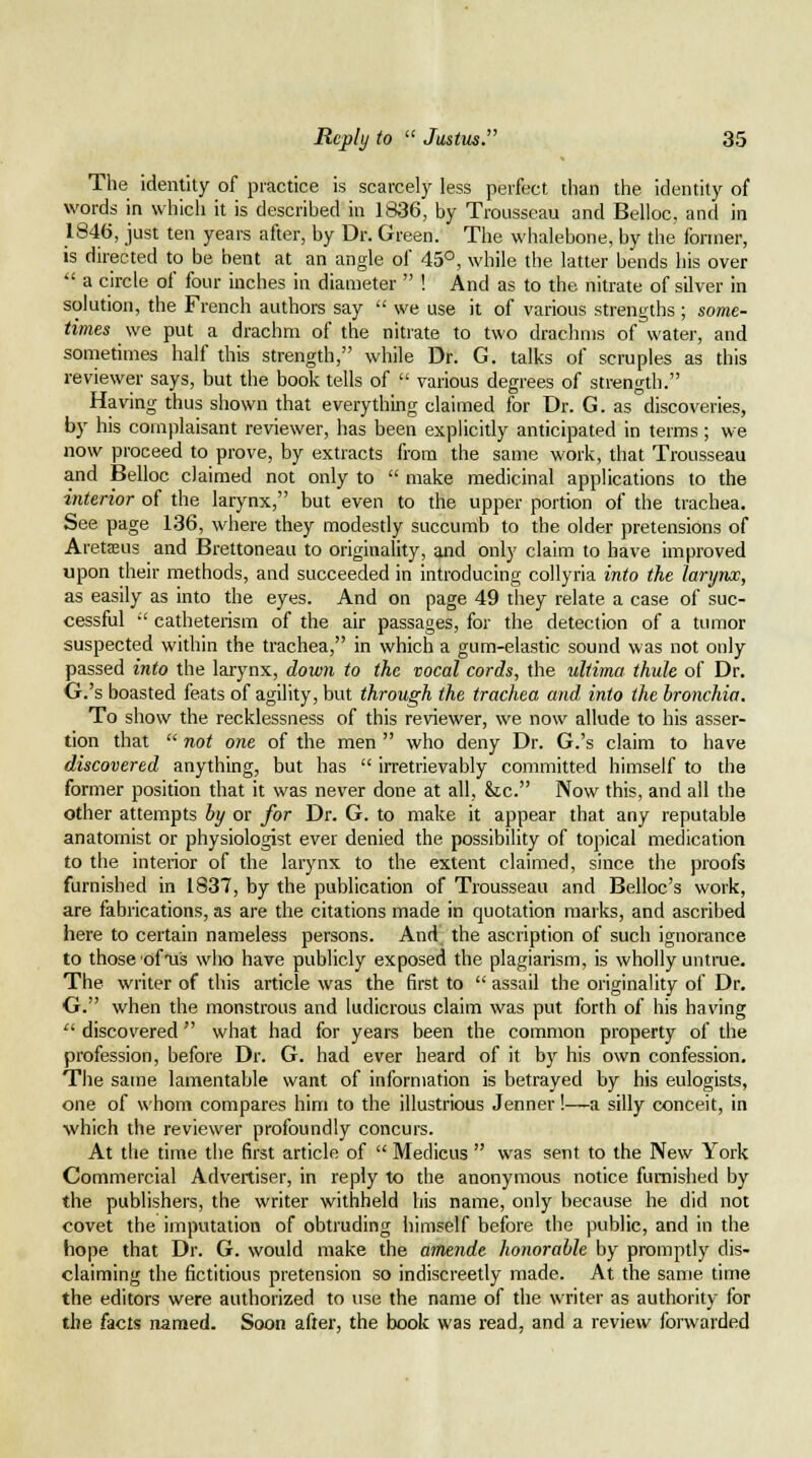 The identity of practice is scarcely less perfect than the identity of words in which it is described in 1836, by Trousseau and Belloc, and in 1846, just ten years after, by Dr. Green. The whalebone, by the former, is directed to be bent at an angle of 45°, while the latter bends his over  a circle of four inches in diameter  ! And as to the nitrate of silver in solution, the French authors say  we use it of various strengths ; some- times we put a drachm of the nitrate to two drachms of water, and sometimes half this strength, while Dr. G. talks of scruples as this reviewer says, but the book tells of  various degrees of strength. Having thus shown that everything claimed for Dr. G. as discoveries, by his complaisant reviewer, has been explicitly anticipated in terms ; we now proceed to prove, by extracts from the same work, that Trousseau and Belloc claimed not only to  make medicinal applications to the interior of the larynx, but even to the upper portion of the trachea. See page 136, where they modestly succumb to the older pretensions of Aretaeus and Brettoneau to originality, and only claim to have improved upon their methods, and succeeded in introducing collyria into the larynx, as easily as into the eyes. And on page 49 they relate a case of suc- cessful •' catheterism of the air passages, for the detection of a tumor suspected within the trachea, in which a gum-elastic sound was not only passed into the larynx, down to the vocal cords, the ultima thule of Dr. G.'s boasted feats of agility, but through the trachea and into the bronchia. To show the recklessness of this reviewer, we now allude to his asser- tion that  not one of the men  who deny Dr. G.'s claim to have discovered anything, but has  irretrievably committed himself to the former position that it was never done at all, &c. Now this, and all the other attempts by or for Dr. G. to make it appear that any reputable anatomist or physiologist ever denied the possibility of topical medication to the interior of the larynx to the extent claimed, since the proofs furnished in 1837, by the publication of Trousseau and Belloc's work, are fabrications, as are the citations made in quotation marks, and ascribed here to certain nameless persons. And the ascription of such ignorance to those ofTis who have publicly exposed the plagiarism, is wholly untrue. The writer of this article was the first to  assail the originality of Dr. O. when the monstrous and ludicrous claim was put forth of his having  discovered  what had for years been the common property of the profession, before Dr. G. had ever heard of it by his own confession. The same lamentable want of information is betrayed by his eulogists, one of whom compares him to the illustrious Jenner!—-a silly conceit, in which the reviewer profoundly concurs. At the time the first article of  Medicus  was sent to the New York Commercial Advertiser, in reply to the anonymous notice furnished by the publishers, the writer withheld his name, only because he did not covet the imputation of obtruding himself before the public, and in the hope that Dr. G. would make the amende honorable by promptly dis- claiming the fictitious pretension so indiscreetly made. At the same time the editors were authorized to use the name of the writer as authority for the facts named. Soon after, the book was read, and a review forwarded