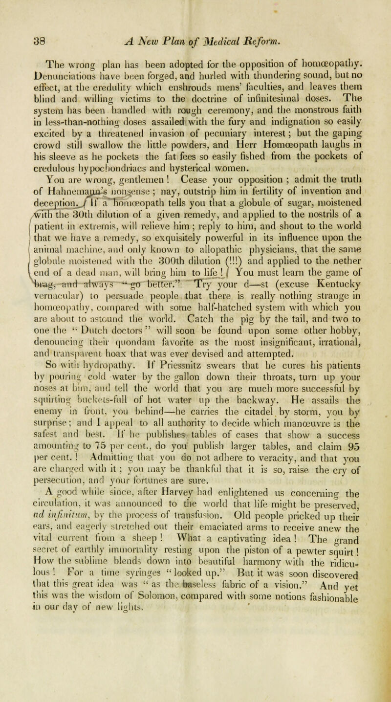 The wrong plan has been adopted for the opposition of homoeopathy. Denunciations have i:)een forged, and hurled with thundering sound, but no effect, at the credulity which enshrouds mens' iiiculties, and leaves them blind and willing victims to the doctrine of infinitesimal doses. The system has been handled with rough ceremony, and the monstrous faith in less-than-nothing doses assailed vvidi the fury and indignation so easily excited by a threatened invasion of pecuniary interest; but the gaping crowd still swallow the little powders, and Herr Homceopath laughs in his sleeve as he pockejts the fat fees so easily fished from the pockets of credulous hypochondiiacs and hysterical women. You are wrong, gentlemen ! Cease your opposition ; admit the truth of Hahnemajia's nonsense ; nay, outstrip him in fertility of invention and deception.,^ if a' homoeopath tells you that a globule of sugar, moistened /■^ith the 30th dilution of a given remedy, and applied to the nostrils of a / patient in eKtrernis, will relieve him ; reply to him, and shout to the world that we have a remedy, so exquisitely powerful in its influence upon the I animal nrachine, and only known to allopathic physicians, that the same ] globule moistened with the 300th dilution (!!!) and applied to the nether I end of a dead man, will biing him to hfe ! / You must learn the game of T»<wg, -and ahva\''s go better. 'Try your d—st (excuse Kentucky vernacular) to persuade people that there is really nothing strange in honiceopatliy, compared with some half-hatched system with which you are about to astound the world. Catch the pig by the tail, and two to one the '• Dutch doctors  will soon be found upon some other hobby, denouncing their quondam favorite as the most insignificant, irrational, and transparent hoax that was ever devised and attempted. So with hydropathy. If Priessnitz swears that he cures his patients by pouiiiii; cold water by the gallon down their throats, turn up your noses at him, and tell the world that you are much more successful by squirting buckets-full of hot water up the backway. He assails the enemy in front, you behind—he carries the citadel by storm, yovi by surprise; and I appeal to all authority to decide which manoeuvre is the safest and best. If he publishes tables of cases that show a success amounting to 75 per cent., do you publish larger tables, and claim 95 per cent. I Admitting that you do not adhere to veracity, and that you are charged with it ; you may be thankful that it is so, raise the cry of persecution, and your fortunes are sure. A good while since, after Harvey had enlightened us concerning the circulation, it was announced to the v/orld that life might be preserved, ad infinittim, by tlie process of transfusion. Old people pricked up their ears, and eagerly stretched out their emaciated arms to receive anew the vital cun-enl from a sheep ! What a captivating idea ! The o-rand secret of earthly imiuortulity resting upon the piston of a pewter squirt! How the sublime blends down into beautiful harmony with the ridicu- lous ! For a time syringes  looked up. But it was soon discovered that this great idea was  as the ijaseless fabric of a vision. And yet this was the wisdom of Solomon, compared with some notions fashionable ill our day of new lights.