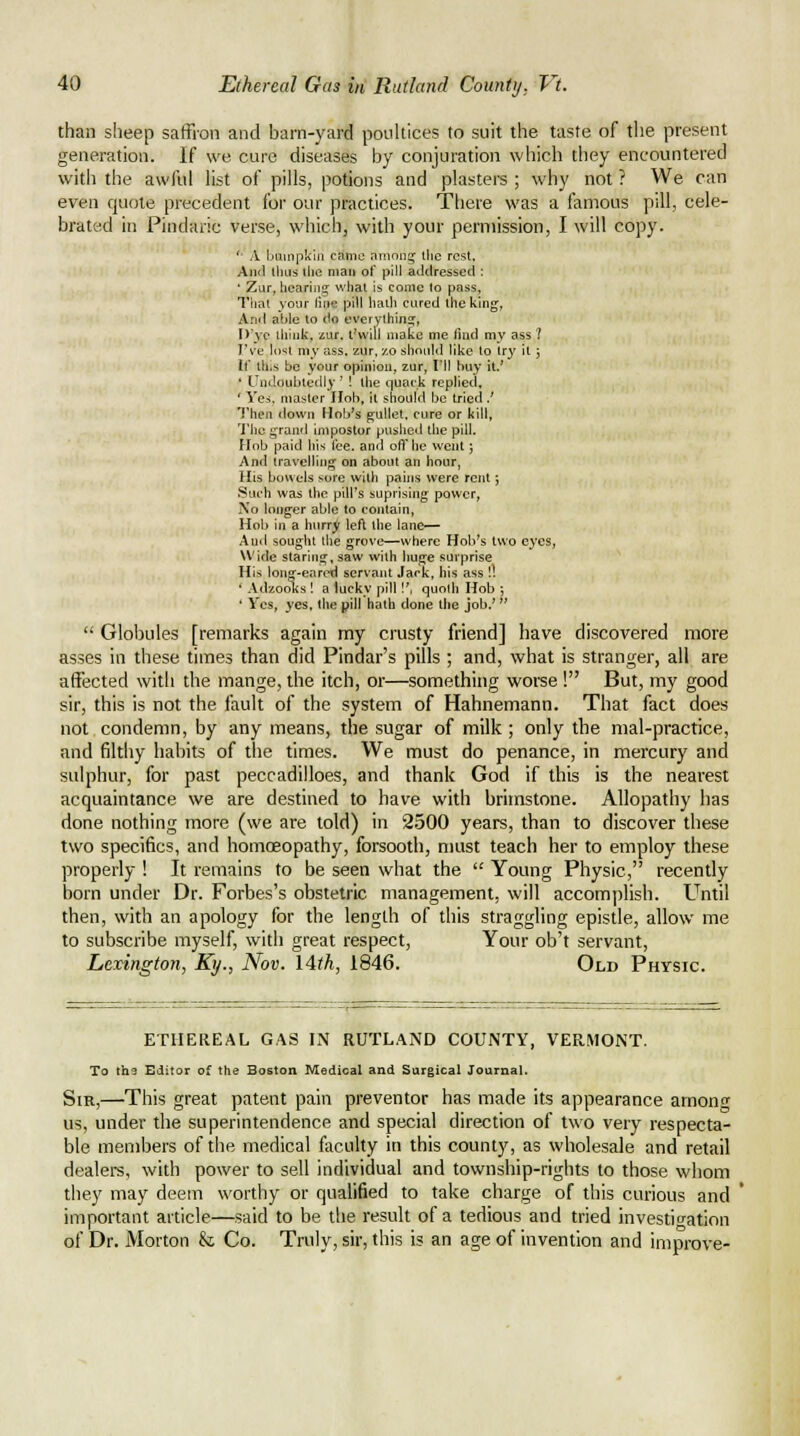 than sheep saffron and barn-yard pouUices to suit the taste of tlie present generation. If we cure diseases by conjuration which they encountered with the awful Ust of pills, potions and plasters ; why not ? We can even quote precedent for our practices. There was a famous pill, cele- brated in Pindaric verse, which, with your permission, I will copy. '- A bninpkiii canio ni'iona^ the rest. And llius tlie man of pill aLldressed : ' Zur, hcariiiij what is come lo pass, Tliat your line pill liath cured the king, And able to do cverythins;, D'ye think, zur. t'vvill make me find my ass ? I've lo^t my ass. zur, zo siiould like to try it j If th,s be your opinion, zur, I'll buy it.' ' Undoubtedly ' ! the quack replied, ' Yes, master Hob. it should be tried J Then down Hnb's gullet, cure or kill, 'I'he j^rand impostor pushed the pill. Hob paid his lee. and off he went j And travelling on about an hour, His bowels sore with pains were rent; Such was the pill's suprising power, No longer able to eojitain. Hob iji a hurry left the lane— And sought the grove—where Hob's two eyes, Wide staring, saw with huge surprise His long-eared servant Jack, his ass !! ' Adzooks ! a lucky pill!', quoth Hob ■, ' Yes, yes. the pill hath done the job.'  Gloloules [remarks again my crusty friend] have discovered more asses in these times than did Pindar's pills ; and, what is stranger, all are affected with the mange, the itch, or—something worse ! But, my good sir, this is not the fault of the system of Hahnemann. That fact does not condemn, by any means, the sugar of milk ; only the mal-practice, and filthy habits of the times. We must do penance, in mercury and sulphur, for past peccadilloes, and thank God if this is the nearest acquaintance we are destined to have with brimstone. Allopathy has done nothing more (we are told) in 2500 years, than to discover these two specifics, and homcEopathy, forsooth, must teach her to employ these properly ! It remains to be seen what the  Young Physic, recently born under Dr. Forbes's obstetric management, will accomplish. Until then, with an apology for the length of this straggling epistle, allow me to subscribe myself, with great respect. Your ob't servant, Lexington, Ky., Nov. lith, 1846. Old Physic. ETHEREAL GAS IN RUTLAND COUNTY, VERMONT. To the Editor of the Boston Medical and Surgical Journal. Sir,—This great patent pain preventor has made its appearance arnon<T us, under the superintendence and special direction of two very respecta- ble members of the medical faculty in this county, as wholesale and retail dealers, with power to sell individual and township-rights to those whom they may deem worthy or qualified to take charge of this curious and * important article—said to be the result of a tedious and tried investigation of Dr. Morton & Co. Truly, sir, this is an age of invention and improve-