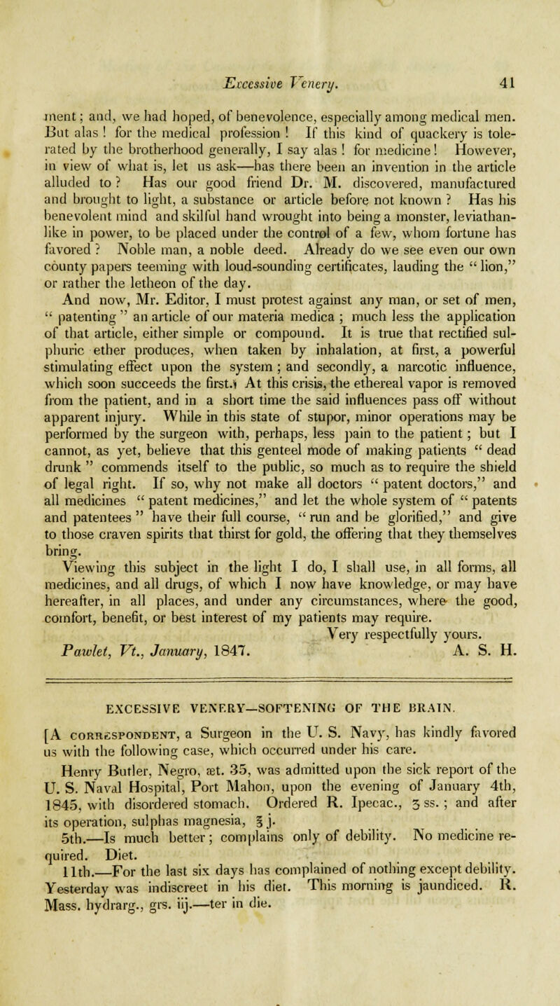 iiient; and, we had hoped, of benevolence, especially among medical men. But alas ! for the medical profession ! If this kind of quackery is tole- rated by the brotherhood generally, I say alas ! for medicine! However, in view of what is, let us ask—has there been an invention in the article alluded to ? Has our good friend Dr. M. discovered, manufactured and brought to light, a substance or article before not known ? Has his benevolent mind and skilful hand wrought into being a monster, leviathan- like in power, to be placed under the control of a few, whom fortune has favored ? Noble man, a noble deed. Already do we see even our own county papers teeming with loud-sounding certificates, lauding the  lion, or rather the letheon of the day. And now, Mr. Editor, I must protest against any man, or set of men,  patenting  an article of our materia medica ; much less the application of that article, either simple or compound. It is true that rectified sul- phuric ether produces, when taken by inhalation, at first, a powerful stimulating effect upon the system ; and secondly, a narcotic influence, which soon succeeds the first.*! At this crisis, the ethereal vapor is removed from the patient, and in a short time the said influences pass off without apparent injury. While in this state of stupor, minor operations may be performed by the surgeon with, perhaps, less ])ain to the patient; but I cannot, as yet, believe that this genteel mode of making patients  dead drunk  commends itself to the public, so much as to require the shield of legal right. If so, why not make all doctors  patent doctors, and all medicines  patent medicines, and let the whole system of  patents and patentees  have their full course,  run and be glorified, and give to those craven spirits that thirst for gold, the offering that they themselves bring. Viewing this subject in the light I do, I shall use, in all forms, all medicines, and all drugs, of which I now have knowledge, or may have hereafter, in all places, and under any circumstances, where- the good, comfort, benefit, or best interest of my patients may require. Very respectfully yours. Pawkt, Vt., January, 1847. A. S. H. EXCESSIVE VENF.aY—SOFTENING OF THE BR.'MN. [A coRRfispoNDENT, a SurgeoH in the U. S. Navy, has kindly flivored us with the following case, which occurred under his care. Henry Butler, Negro, tet. 35, was admitted upon the sick report of the U. S. Naval Hospital, Port Mahon, upon the evening of January 4th, 1845, with disordered stomach. Ordered R. Ipecac, 3 ss. ; and after its operation, sulphas magnesia, § j. 5th.—Is much better; complains only of debility. No medicine re- quired. Diet. Uth. For the last six days has complained of nothing except debility. Yesterday was indiscreet in his diet. This morning is jaundiced. R. Mass. hydrarg., grs. iij.—ter in die.