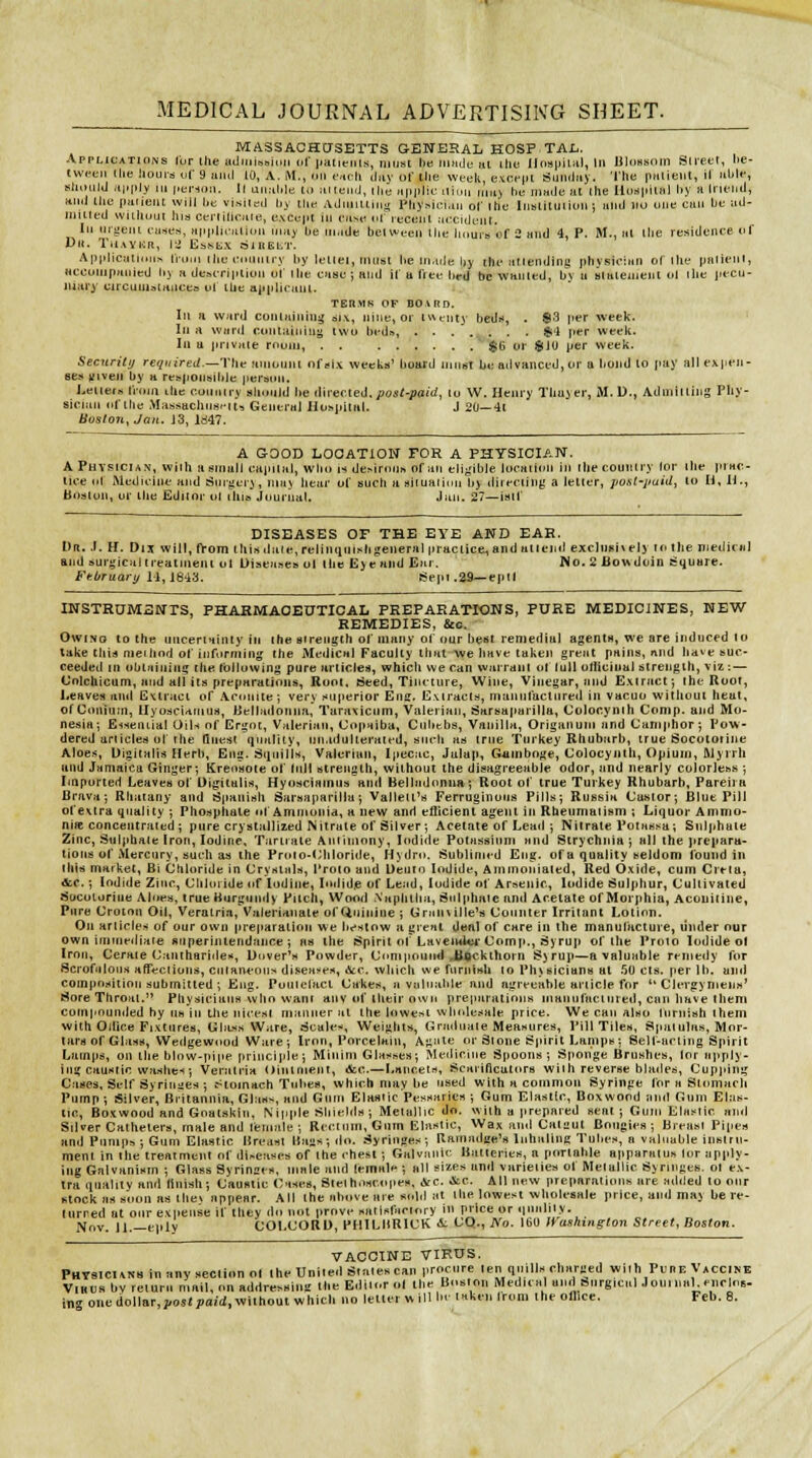 MASSACHCTSETTS GENERAL KOSPTAI.. Applications lur ihe ULiiiiiooiuii dl jtatieiii-s, must he iiindc ai ilic Il(m|iiiiil, in UloHsom Sli'eer, he- twceii (lie houi-d of 9 uml 10, A. M., on f^cli day of the week, excrpt SmiiJay. The pmieiit, il able, should Jijtply Ml i-erion. 11 uiml.le to aiteuJ, Hie uiiplic Mh.n ,„a> bu made at ihe IloH|iiU!l by a Iru'iid, Hiiil the paneiu will bt vjsjleil by the AdiillUiiiy Physician ol' ihe Iiistiiui iuii j ami lio uiie can be ad- iHiiled wiihuui hia ceriilicate, excopt in case oT recent .uxidtJiU. In urj:eiii t-aseri, appluatiuii may be made beivten the linurs of 2 and 4, P. M., at the residence of Dll. Ta.WKR, Hi EbNtX 01BEt.T. Applicaii<Mi> tiom itic rimiiiry by letiei, must be maile by tht* ariending pbvsician of ihe palicni, «ccoiiipaiijed bj a de»erjpiiun uf Ihe cuse; Hnd if a free bed be wwiied, bv u alaiemeiii ol the jitcu- uiary circunjatmicea ul lUe applicunt. TERMK OF BO i RD. Ill a ward coniaining 3i\, riiiie, or iwtnty bedi<, . $3 I't*r week. Ill n wurd ooniaiuiny two brd™, Si'l jier week. In u private room, . . ®(i or $1U per week. Security required,—Thti anionnt of six week:*' board niiir>t bt; advanced, or a bond to pay all e\)ien- 8e» jf'veii by a respoiiBible person. Leiiers from liie conniry slomld he i\\\-e(Xef\. post-paid, lu W. Henry Thuier, M.D., Admiiiiiig Fhy- sicmii of the Massachii«'Mt\ General Hospital. J 20—41 Boston, Jan. J3, ld47. A GOOD LOCATION FOR A PHYSICIAN. A Physician', wiih a small capital, wbo is de^irom, of ati eligible locaiitm in ihecouiiiry for ihe prac- iice ol iMediiiiit and Suiiierj, may bear of such a siiuatlcju bj direciing a letter, post-paid, to H, H., Boston, or ilie Editor ol This jouriial. Jan. 27—isif DISEASES OF THE EYE AND EAH. Dr. .(. H. Dix will, from this dale, relinqntsti general practice^ and at ten il excliieixely to the mediciil and surgical treatment ol Diseases ol ihe E>e and Ear. No. 2 Boudoin Square. FeOruaiy 11,1843. tjepr .29—epil INSTRUMSNTS, PHARMACEUTICAL PREPARATIONS, PURE MEDICINES, NEW REMEDIES, &c. OwtNo to the uncertainty in the sirength of many of our best remedial agentn, we are induced lo lake this meihod of informing the Medical Faculty that we have taken great pains, nnd have suc- ceeded in obiaiuiiig the Ibtlowing pure articles, which we can warrant of lull olliuinul strength, viz : — Colchicum, and all its preparations. Root. Seed, Tincture, Wine, Vinegar, and Extract; the Root, Leaves and Extract of Aconite; very superior Eng. Extract.-i, manufactured in vacuo without heat, of Uonium, Ilyoficiamus, Uelladonna, Taraxicum, ValeriKii, Sarsaparilla, Uolocynih Conip. and Mo- nesia; E-iseiuial Oils of Ergot, Valerian, Copaiba, Cubtbs, Vanilla, Origanum and Camphor ; Pow- dered articled of the Qnest quality, un.idulieratfd, such as true Turkey Rhubarb, true Socototine Aloes, Uigitali:; Herb, Eng. Siinills, Valerian, Ipecac, Jalap, Gjiinboge, Colocynlh, Opium, Myirli and Jamaica Ginger; Krensote of tnll strength, without the disagreeable odor, and nearly colorless ; Imported Leaves of Digitalis, HyoMciainiis and Belladonim; Root of true Turkey Rhubarb, Pareii a Brava; Rliaiany and Spanish Sarsaparilla; Valleit's Ferruginous Pills; Russia Castor; Blue Pill of extra quality ; Phosphate n| Ammonia, a new and efiicient agent in Rheumatism ; Liquor Amnio- niie concentrated ; pure crystallized Nitrate of Silver ; Acetate of Leail ; Nitrate Pctassa; Sulphate Zinc, Sulphate iron. Iodine, Tartrate Antimony, lodiiie Potassium and Strychnia ; all the prepara- tions of Mercury, such as the Proio-(;iiioride, Hydro. Sublinit-d Eng. of a quality seldom found in litis market, Bi Ctiloride in Crystals, I'rolo and Ueuto Iodide, Ammonialed, Red Oxide, cum Crtta, &,c.; Iodide Zinc, Chhiiide of Iodine, lodidp of Lead, Iodide of Arsenic, Iodide Sulphur, Cultivated Socoturtne Aloes, true Hurgtindy Pitch, Wood Naphtha, Sulphate and Acetate of Morphia, Acouiiine, Pure Croton Oil, Veralria, Valerianate of Quinine ; Crainille's Counter Irritant Lotion. On articles of our own [ire|iaratinn we bestow a great deal of care in the manufacture, tinder our own immediate sriperintendance ; as the Spirit of Laveml«-Comp., Syrup of the Proio Iodide ol Iron, Cerate <Janihari<le>«, Dover's Powder, Compound Jttftcklhorn Syrup—a valuable rt-medy for Scrofulous afTections, ciHancou> diseasf.<, Ace. which we fnrniHh to Physicians at 50 cts, per lb. and coinpfisition submitted ; Eng. Poutelacl Cakes, a valuable and agreeable article for  Clfrgymeiis' Sore Throat. Physicians who want any of their own preparations manufactured, can have iheni compounded by uh in tlie nicest manner at the lowest wlirdesale price. We can also furnish ihem with Odice Fixtures, Ghuss Ware, Scale:', Weights, Graduate Measures, Pill Tiles, Spatulas, Mor- tars of Glas!<, Wedgewood Ware; Iron, Porcelain, Agiite or Stone Spirit Lamps: Sell-acling Spirit Lumps, on the blow-pipe principle; Minim Glasses; Meiliriiie Spoons; Sponge Brushes, lor apply- ing caustic washes; Veralria Ointment, &c.—Lancets, Scarificators with reverse blades, Cupping Cases, Self Syriuiies ; cHomach Tubes, which may be used with a common Syringe for a Stomach Pump ; Silver, Britannia, Glas^, and Gum Elastic Pt-ssaries ; Gum Elastic, Boxwood and Gum Elas- tic, Boxwood and Goatskin, Nipple Shields ; Metallic do. with a prepared seal ; Gum Elas^tic aiol Silver Catheters, male and lemale ; Rectum, Gum Elastic, Wax and Cai-jut Bougies; Breast Pipes and Pumps ; Gum Elastic Breast Bays; do. Syringes; Ramadge's Inhaling Tubes, a valuable insiru- menl in the treatment of di-eases of the chest; Galvanic Batteries, a portable apparatus lor apply- tug Galvanism ; Glass Syrinces, male and lemal<*; all sizes and varieties of Metallic Syringes, ot ex- tra quality and finish; CauHtic Cases, Sieihoscopf. <Vc. &c. All new preparations are Htliled to our stock as soon as ihev appear. All the above are sold at the lowest wholesale price, and may be re- (urred at our expense if ihey do not prove satisfariory ii> price or »iualiiy. Nov. 11.—f ply COLCORD, PHlLHRlCK A: CQ., No, 160 fVaskington Street, Boston. VACCINE VIRUS. PHT8IC1AN8 inanyseclionol the United Staiescan procure ten quills charged with PfnE Vaccine ViHCs bv return mail, on addressimi the Editor ol the Bnsion Medical and Surgical JoninaKnirlos-