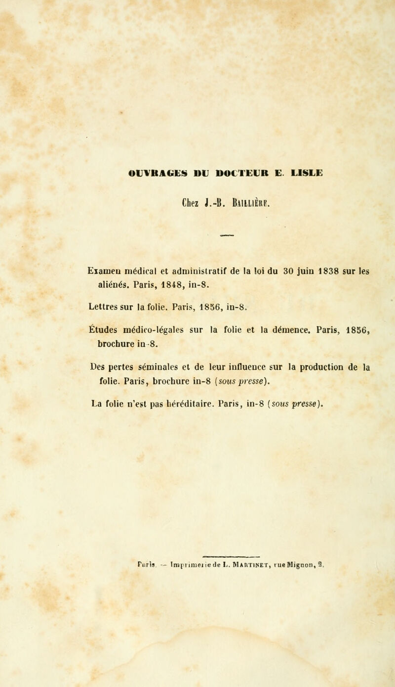 OUVRAGES DU DOCTEUR E. LISLE Chez J.-B. Baiilièhr. Eiaineu médical et administratif de la loi du 30 juin 1838 sur les aliénés. Paris, 1848, in-8. Lettres sur la folie. Paris, 1856, in-8. Études médico-légales sur la folie et la démence. Paris, 1856, brochure in -8. Des pertes séminales et de leur influence sur la production de la folie. Paris, brochure in-8 (souspresse). La folie n'est pas héréditaire. Paris, in-8 {sous presse). Piiris  Impnmeiiede L. Martinet, rueMîgnon, 2,