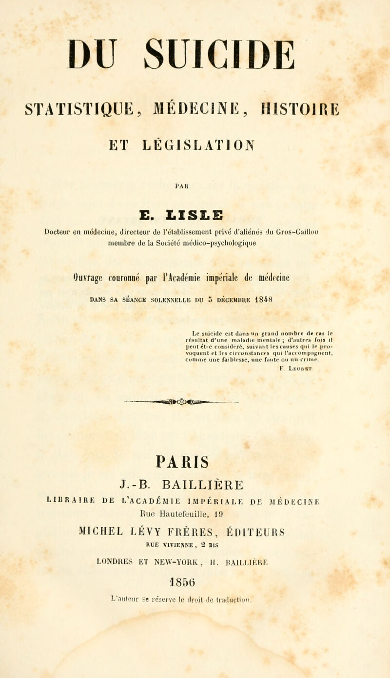 STATISTIQUE, MÉDECINE, HISTOIRE ET LÉGISLATION t'Ait E. LISLE Docteur en médecine, directeur de l'établissement privé d'aliénés du Gros-Caillou membre de la Société médico-psycbologique Ouvrage couronné par l'Académie impériale de médecine DANS SA SÉANCE SOLENNELLE DU 5 DÉCEMBRE 1848 Le suicide est dans un grand nombre de cas le résultat d'une maladie mentale ; d'aulres fois il peut ètie considéré, suivant les causes qui le pro- voquent et lis circonstances qui l'accompagnent, comme une faiblesse, une faute ou un crime. F Leuhrt PARIS J.-B. BAILLIÈRE LIBRAIRE DE L'A C A D É M I E IMPÉRIALE DE HÉDliCIKE Rue Haute-feuille, 19 MICHEL LÉVY FRÈRES, ÉDITEURS RUE VIV1ENNE , 2 BIS LONDRES ET NEW-YORK , H, BAILLIÈRE 18.56 L'.iulenr se réserve le droit de traduction