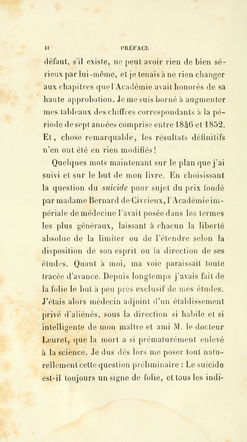 défaut, s'il existe, ne peut avoir rien de bien sé- rieux par lui-même, et je tenais à ne rien changer aux. chapitres quel Académie avait honorés de sa haute approbation. Je me suis borné à augmenter mes tableaux des chiffres correspondants à la pé- riode de sept années comprise entre 18Zi6 et 1852. Et, chose remarquable, les résultats définitifs n'en ont été en rien modifiés! Quelques mots maintenant sur le plan que j'ai suivi et sur le but de mon livre. En choisissant la question du suicide pour sujet du prix fondé par madame Bernard de Civrieux, l'Académie im- périale de médecine l'avait posée dans les termes les plus généraux, laissant à chacun la liberté absolue de la limiter ou de l'étendre selon la disposition de son esprit ou la direction de ses éludes. Quant à moi, ma voie paraissait toute tracée d'avance. Depuis longtemps j'avais fait de la folie le but à peu près exclusif de mes études. J'étais alors médecin adjoint d'un établissement privé d'aliénés, sous la direction si habile et si intelligente de mon maître et ami M. le docteur Leuret, que la mort a si prématurément enlevé à la science. Je dus dès lors me poser tout natu- rellement cette question préliminaire: Le suicide est-il toujours un signe de folie, et tous les indi-