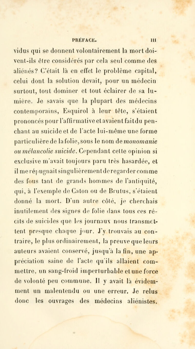 vidus qui se donnent volontairement la mort doi- vent-ils être considérés par cela seul comme des aliénés? C'était là en effet le problème capital, celui dont la solution devait, pour un médecin surtout, tout dominer et tout éclairer de sa lu- mière. Je savais que la plupart des médecins contemporains, Esquirol à leur tête, s'étaient prononcés pour l'affirmative et avaient faitdu pen- chant au suicide et de l'acte lui-même une forme particulière de lafolie?sous le nom de monomanie ou mélancolie suicide. Cependant celle opinion si exclusive m'avait toujours paru très hasardée, et il me répugnait singulièrement de regarder comme des fous tant de grands hommes de l'antiquité, qui, à l'exemple de Caton ou de Brutus, s'étaient donné la mort. D'un autre côlé, je cherchais inutilement des signes de folie dans tous ces ré- cits de suicides que les journaux nous transmet* tent presque chaque j'>ur. J'y trouvais au con- traire, le plus ordinairement, la preuve que leurs auteurs avaient conservé, jusqu'à la fin, une ap- préciation saine de l'acte qu'ils allaient com- mettre, un sang-froid imperlurbable et une force de volonté peu commune. Il y avait là évidem- ment un malentendu ou une erreur. Je relus donc les ouvrages des médecins aliénistes.