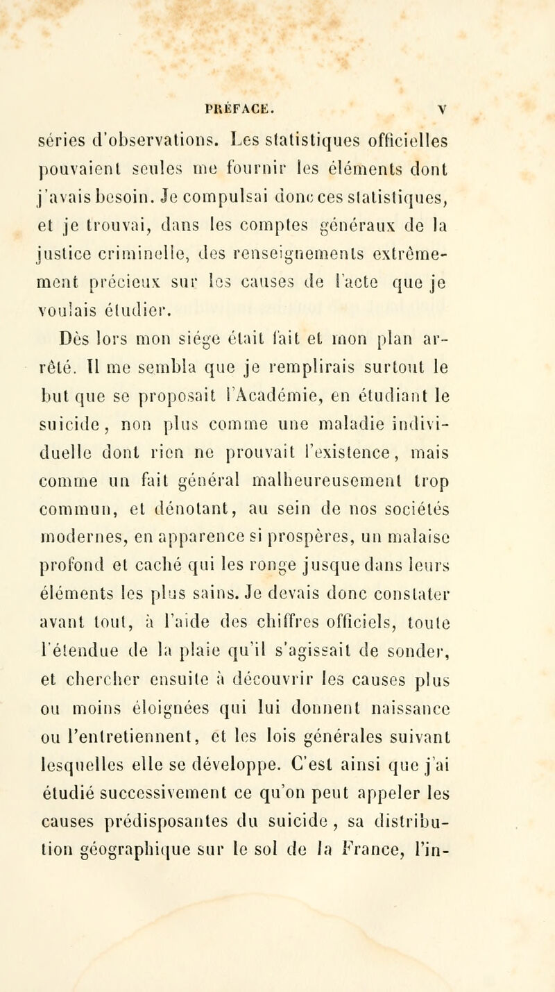 séries d'observations. Les statistiques officielles pouvaient seules me fournir les éléments dont j'avais besoin. Je compulsai donc ces statistiques, et je trouvai, dans les comptes généraux de la justice criminelle, des renseignements extrême- ment précieux sur les causes de lacté que je voulais étudier. Dès lors mon siège était l'ait et mon plan ar- rêté. Il me sembla que je remplirais surtout le but que se proposait l'Académie, en étudiant le suicide, non plus comme une maladie indivi- duelle dont rien ne prouvait l'existence, mais comme un fait général malheureusement trop commun, et dénotant, au sein de nos sociétés modernes, en apparence si prospères, un malaise profond et caché qui les ronge jusque dans leurs éléments les plus sains. Je devais donc constater avant tout, à l'aide des chiffres officiels, toute l'étendue de la plaie qu'il s'agissait de sonder, et chercher ensuite à découvrir les causes plus ou moins éloignées qui lui donnent naissance ou l'entretiennent, et les lois générales suivant lesquelles elle se développe. C'est ainsi que j'ai étudié successivement ce qu'on peut appeler les causes prédisposantes du suicide , sa distribu- lion géographique sur le sol de la France, l'in-