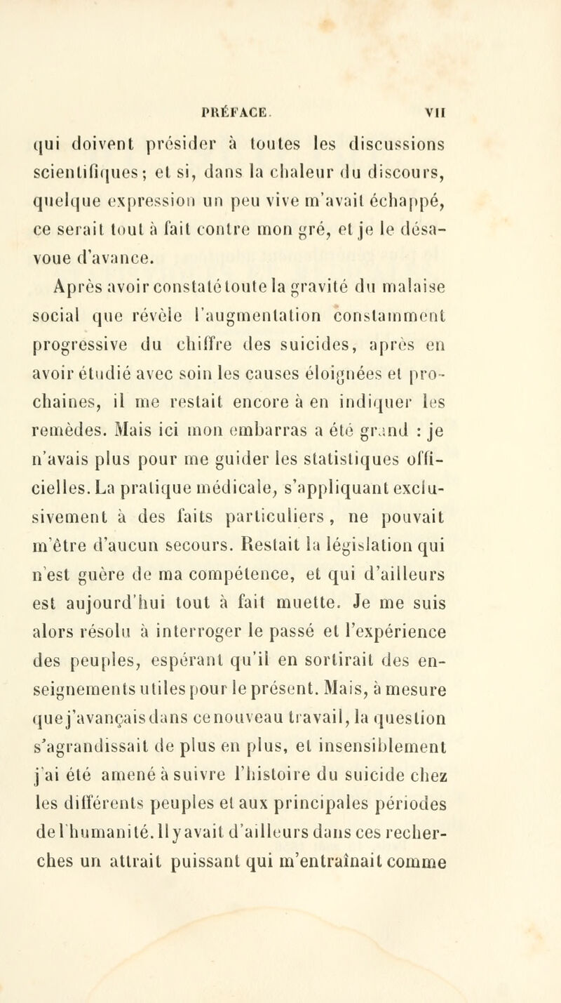 qui doivent présider à toutes les discussions scientifiques; et si, dans la chaleur du discours, quelque expression un peu vive m'avait échappé, ce serait tout à fait contre mon gré, et je le désa- voue d'avance. Après avoir constaté toute la gravité du malaise social que révèle l'augmentation constamment progressive du chiffre des suicides, après en avoir étudié avec soin les causes éloignées et pro- chaines, il me restait encore à en indiquer les remèdes. Mais ici mon embarras a été grand : je n'avais plus pour me guider les statistiques offi- cielles. La pratique médicale, s'appliquant exclu- sivement à des faits particuliers , ne pouvait m'être d'aucun secours. Restait la législation qui n'est guère de ma compétence, et qui d'ailleurs est aujourd'hui tout à fait muette. Je me suis alors résolu à interroger le passé et l'expérience des peuples, espérant qu'il en sortirait des en- seignements utiles pour le présent. Mais, à mesure que j'avançais dans ce nouveau travail, la question s'agrandissait de plus en plus, et insensiblement j'ai été amené à suivre l'histoire du suicide chez les différents peuples et aux principales périodes de l'humanité. 11 y avait d'ailleurs dans ces recher- ches un attrait puissant qui m'entraînait comme