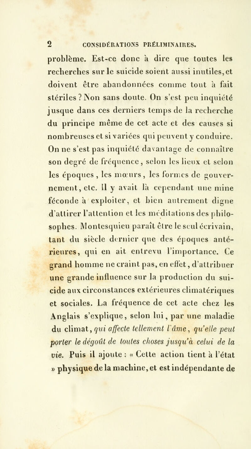 problème. Est-ce donc a dire que toutes les recherches sur le suicide soient aussi inutiles,et doivent être abandonnées comme tout à fait stériles? Non sans doute. On s'est peu inquiété jusque dans ces derniers temps de la recherche du principe même de cet acte et des causes si nombreuses et si variées qui peuvent y conduire. On ne s'est pas inquiété davantage de connaître son degré de fréquence, selon les lieux et selon les époques , les mœurs, les formes de gouver- nement, etc. Il y avait là cependant une mine féconde à exploiter, et bien autrement digne d'attirer l'attention et les méditations des philo- sophes. Montesquieu paraît être le seul écrivain, tant du siècle dernier que des époques anté- rieures, qui en ait entrevu l'importance. Ce grand homme ne craint pas, en effet, d'attribuer une grande influence sur la production du sui- cide aux circonstances extérieures climatériques et sociales. La fréquence de cet acte chez les Anglais s'explique, selon lui, par une maladie du climat, qui affecte tellement lame, quelle peut porter le dégoût de toutes choses jusqu'à celui de la vie. Puis il ajoute : « Cette action tient à l'état » physique de la machine, et est indépendante de