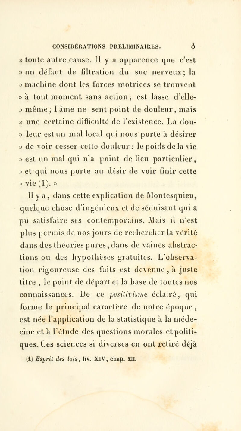 » toute autre cause. Il y a apparence que c'est » un défaut de fillralion du suc nerveux; la » machine dont les forces motrices se trouvent » à tout moment sans action, est lasse d'elle- » même; lame ne sent point de douleur, mais » une certaine difficulté de l'existence. La dou- » leur est un mal local qui nous porte à désirer » de voir cesser cette douleur : le poids de la vie » est un mal qui n'a point de lieu particulier, » et qui nous porte au désir de voir finir cette » vie (1). » 11 y a, dans cette explication de Montesquieu, quelque chose d'ingénieux et de séduisant qui a pu satisfaire ses contemporains. Mais il n'est plus permis de nos jours de rechercher la vérité dans des théories pures, dans de vaincs abstrac- lions ou des hypothèses gratuites. L'observa- tion rigoureuse des faits est devenue , a juste titre , le point de départ cl la base de toutes nos connaissances. De ce positivisme éclairé, qui forme le principal caractère de notre époque, est née l'application de la statistique à la méde- cine et a l'étude des questions morales et politi- ques. Ces sciences si diverses en ont retiré déjà (1) Esprit des lois, liv. XIV, chap. ni.