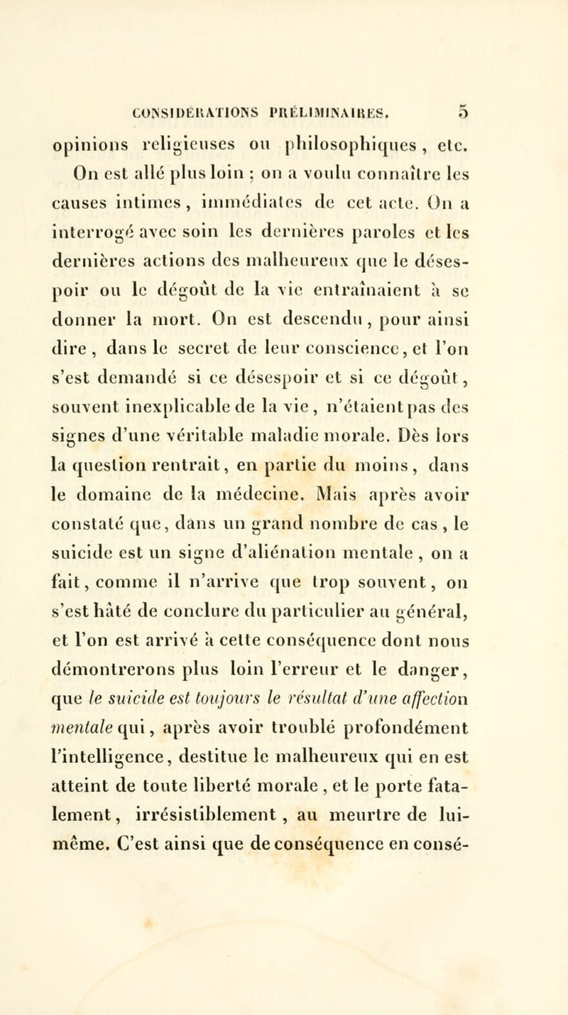 opinions religieuses ou philosophiques, etc. On est allé plus loin ; on a voulu connaître les causes intimes, immédiates de cet acte. On a interrogé avec soin les dernières paroles et les dernières actions des malheureux que le déses- poir ou le dégoût de la vie entraînaient à se donner la mort. On est descendu , pour ainsi dire , dans le secret de leur conscience, et l'on s'est demandé si ce désespoir et si ce dégoût, souvent inexplicable de la vie , n'étaient pas des signes d'une véritable maladie morale. Dès lors la question rentrait, en partie du moins, dans le domaine de la médecine. Mais après avoir constaté que, dans un grand nombre de cas , le suicide est un signe d'aliénation mentale , on a fait, comme il n'arrive que trop souvent, on s'est hâté de conclure du particulier au général, et l'on est arrivé à cette conséquence dont nous démontrerons plus loin l'erreur et le danger, que le suicide est toujours le résultat d'une affection mentale oui, après avoir troublé profondément l'intelligence, destitue le malheureux qui en est atteint de toute liberté morale , et le porte fata- lement , irrésistiblement, au meurtre de lui- même. C'est ainsi que de conséquence en consé-