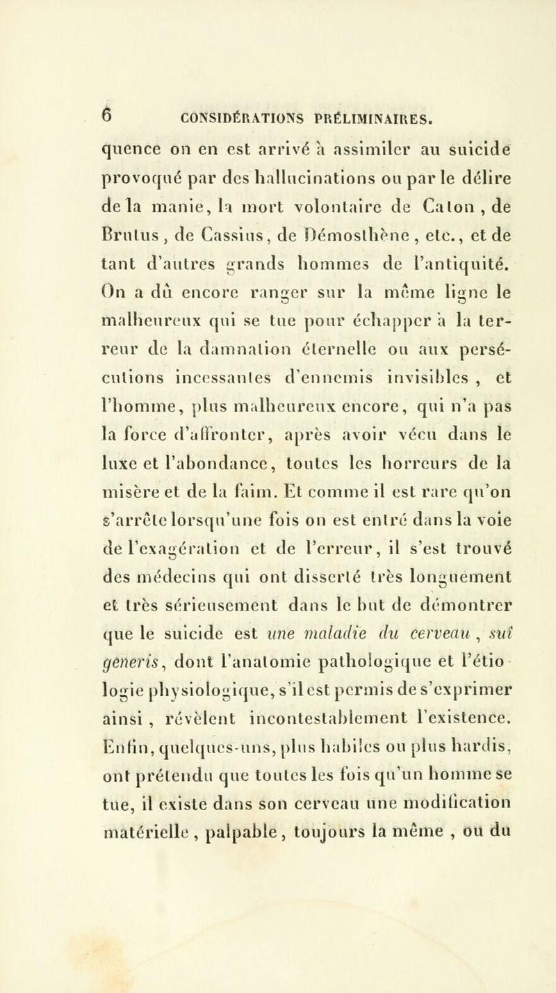 quence on en est arrivé à assimiler au suicide provoqué par des hallucinations ou par le délire delà manie, la mort volontaire de Calon,de Bru lu s , de Cassius, de Démoslhène , etc., et de tant d'autres grands hommes de l'antiquité. On a dû encore rancjer sur la même liumc le malheureux qui se tue pour échapper a la ter- reur de la damnation éternelle ou aux persé- cutions incessantes d'ennemis invisibles , et l'homme, plus malheureux encore, qui n'a pas la force d'affronter, après avoir vécu dans le luxe et l'abondance, toutes les horreurs de la misère et de la faim. Et comme il est rare qu'on s'arrête lorsqu'une fois on est entré dans la voie de l'exagération et de l'erreur, il s'est trouvé des médecins qui ont disserté très longuement et très sérieusement dans le but de démontrer que le suicide est une maladie du cerveau , ski generis, dont l'analomie pathologique et l'étio logie physiologique, s'il est permis de s'exprimer ainsi , révèlent incontestablement l'existence. Enfin, quelques-uns, plus habiles ou plus hardis, ont prétendu que toutes les fois qu'un homme se tue, il existe dans son cerveau une modification matérielle, palpable, toujours la même , ou du