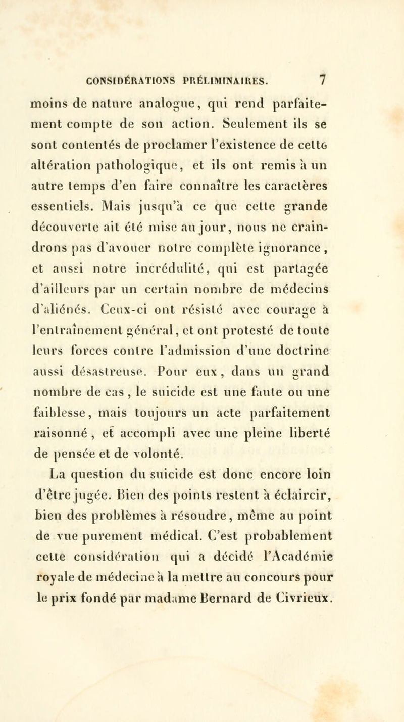 moins de nature analogue, qui rend parfaite- ment compte de son action. Seulement ils se sont contentés de proclamer l'existence de celtG altération pathologique, et ils ont remis à un autre temps d'en faire connaître les caractères essentiels. Mais jusqu'à ce que celle grande découverte ait été mise au jour, nous ne crain- drons pas d'avouer notre complète ignorance, et aussi notre incrédulité, qui est partagée d'ailleurs par un certain nombre de médecins d'aliénés. Ceux-ci ont résisté avec courage à l'entraînement général, et ont protesté de toute leurs forces contre l'admission d'une doctrine aussi désastreuse. Pour eux , dans un grand nombre de cas , le suicide est une faute ou une faiblesse, mais toujours un acte parfaitement raisonné , et accompli avec une pleine liberté de pensée et de volonté. La question du suicide est donc encore loin d'être jugée. Bien des points restent à éclaircir, bien des problèmes a résoudre, même au point de vue purement médical. C'est probablement cette considération qui a décidé l'Académie royale de médecine a la mettre au concours pour le prix fondé par madame Bernard de Civrieux.