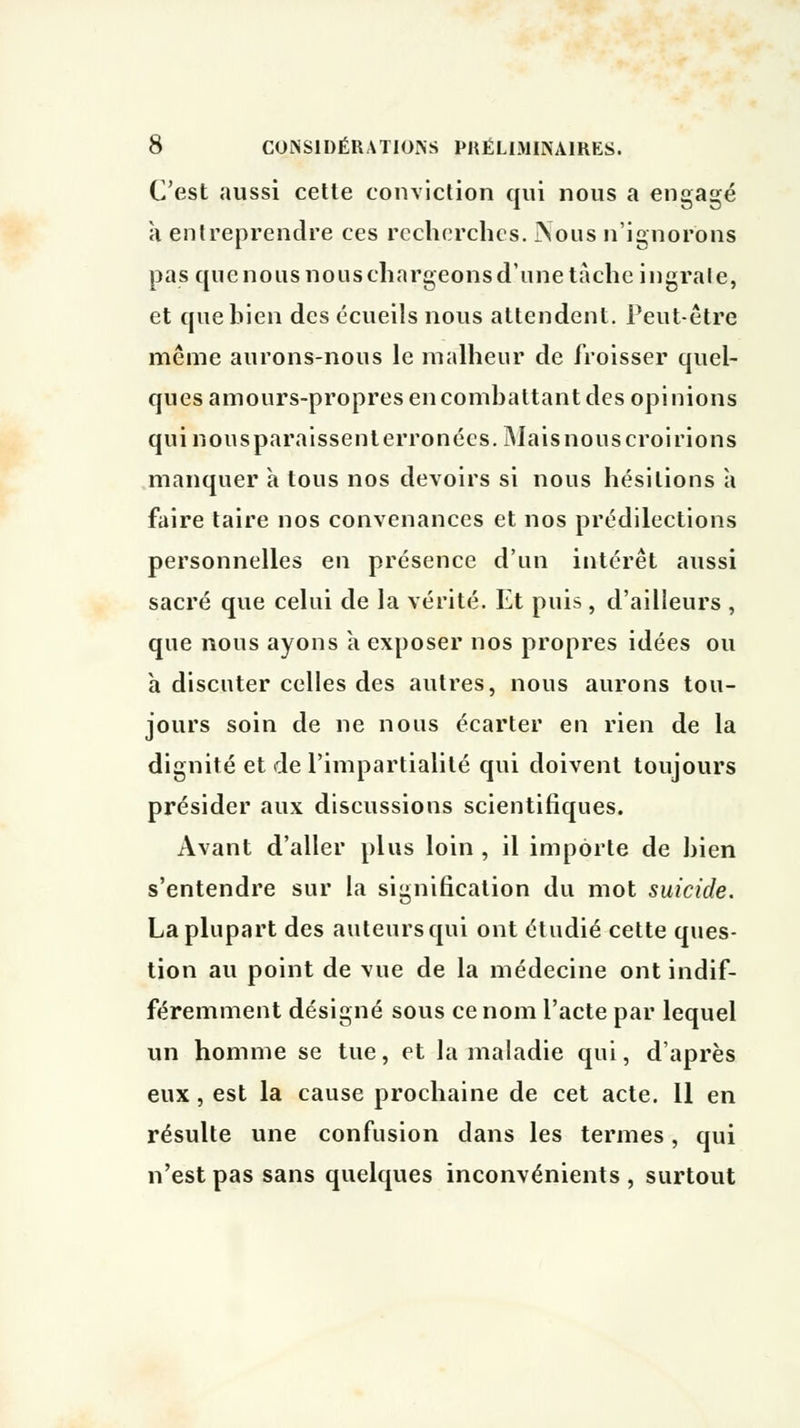C'est aussi cette conviction qui nous a engagé à enlreprendre ces recherches. JNous n'ignorons pas que nous nous chargeons d'une tache ingrale, et que bien des écueils nous attendent. Peut-être même aurons-nous le malheur de froisser quel- ques amours-propres en combattant des opinions qui nous paraissent erronées. Mais nous croirions manquer a tous nos devoirs si nous hésitions à faire taire nos convenances et nos prédilections personnelles en présence d'un intérêt aussi sacré que celui de la vérité. Et puis, d'ailleurs , que nous ayons a exposer nos propres idées ou à discuter celles des autres, nous aurons tou- jours soin de ne nous écarter en rien de la dignité et de l'impartialité qui doivent toujours présider aux discussions scientifiques. Avant d'aller plus loin , il importe de bien s'entendre sur la signification du mot suicide. La plupart des auteurs qui ont étudié cette ques- tion au point de vue de la médecine ont indif- féremment désigné sous ce nom l'acte par lequel un homme se tue, et la maladie qui, d'après eux, est la cause prochaine de cet acte. Il en résulte une confusion dans les termes, qui n'est pas sans quelques inconvénients , surtout