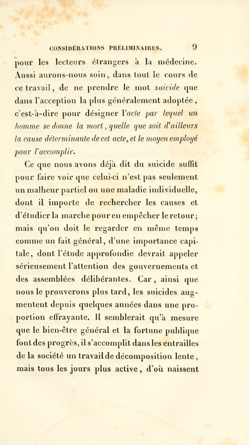 pour les lecteurs étrangers à la médecine. Aussi aurons-nous soin, dans tout le cours de ce travail, de ne prendre le mot suicide que dans l'acception la plus généralement adoptée , c'est-à-dire pour désigner l'acte par lequel un homme se donne la mort, quelle que soit d'ailleurs la cause déterminante de cet acte, et le moyen employé pour Vaccomplir. Ce que nous avons déjà dit du suicide suffit pour faire voir que celui-ci n'est pas seulement un malheur partiel ou une maladie individuelle, dont il importe de rechercher les causes et d'étudier la marche pour en empêcher le retour; mais qu'on doit le regarder en même temps comme un fait général, d'une importance capi- tale, dont l'étude approfondie devrait appeler sérieusement l'attention des gouvernements et des assemblées délibérantes. Car, ainsi que nous le prouverons plus tard, les suicides aug- mentent depuis quelques années dans une pro- portion effrayante. 11 semblerait qu'à mesure que le bien-être général et la fortune publique font des progrès, il s'accomplit dans les entrailles de la société un travail de décomposition lente , mais tous les jours plus active, d'où naissent
