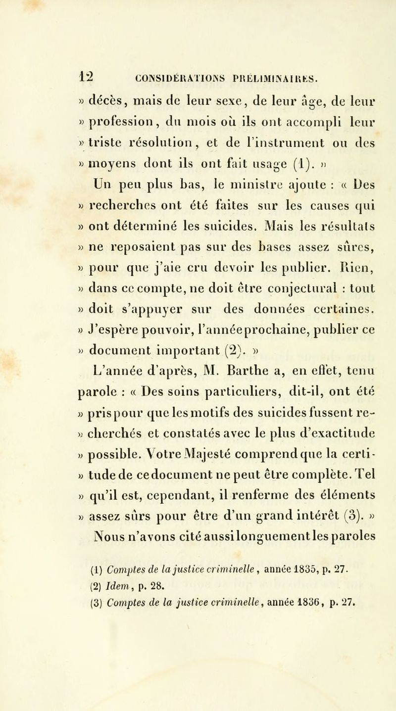 » décès, mais de leur sexe, de leur âge, de leur » profession, du mois où ils ont accompli leur » triste résolution, et de l'instrument ou des » moyens dont ils ont fait usage (1). » Un peu plus bas, le ministre ajoute : « Des » recherches ont été faites sur les causes qui » ont déterminé les suicides. Mais les résultais » ne reposaient pas sur des bases assez sûres, » pour que j'aie cru devoir les publier. Pden, » dans ce compte, ne doit être conjectural : tout » doit s'appuyer sur des données certaines. » J'espère pouvoir, l'année prochaine, publier ce » document important (2). » L'année d'après, M. Barthe a, en effet, tenu parole : « Des soins particuliers, dit-il, ont été » pris pour que les motifs des suicides fussent re- » cherchés et constatés avec le plus d'exactitude » possible. Votre Majesté comprend que la certi- » tude de ce document ne peut être complète. Tel » qu'il est, cependant, il renferme des éléments » assez sûrs pour être d'un grand intérêt (3). » Nous n'avons cité aussilonguement les paroles (1) Comptes de la justice criminelle, année 1835, p. 27. (2) Idem, p. 28. (3) Comptes de la justice criminelle, année 1836, p. 27.