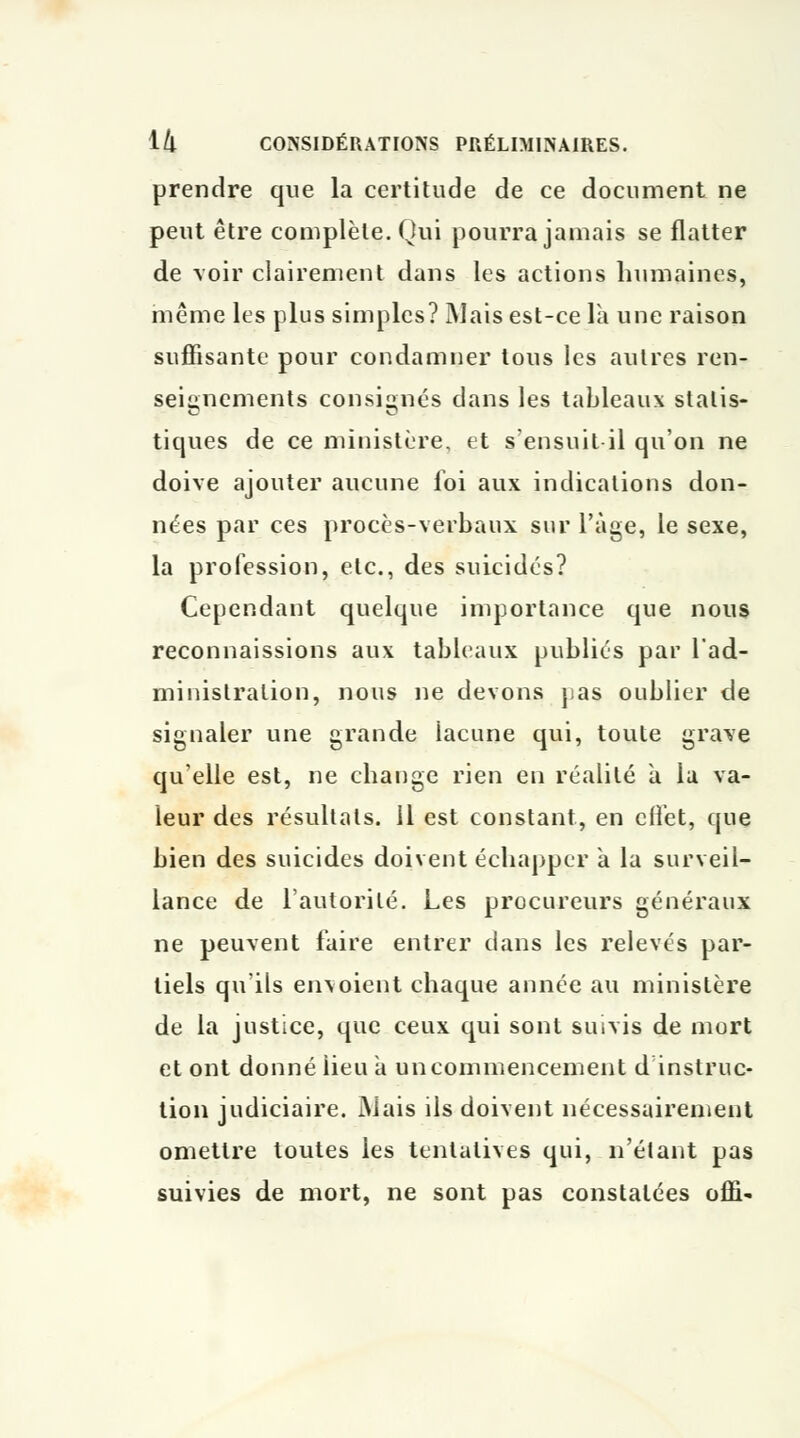 prendre que la certitude de ce document ne peut être complète. Qui pourra jamais se flatter de voir clairement dans les actions humaines, même les plus simples? Mais est-ce là une raison suffisante pour condamner tous les autres ren- seignements consignés dans les tableaux statis- tiques de ce ministère, et s'ensuit il qu'on ne doive ajouter aucune loi aux indications don- nées par ces procès-verbaux sur l'âge, le sexe, la profession, etc., des suicidés? Cependant quelque importance que nous reconnaissions aux tableaux publiés par l'ad- ministration, nous ne devons pas oublier de signaler une grande iacune qui, toute grave qu'elle est, ne change rien en réalité à la va- leur des résultats. 11 est constant, en effet, que bien des suicides doivent échapper à la surveil- lance de l'autorité. Les procureurs généraux ne peuvent faire entrer dans les relevés par- tiels qu'ils envoient chaque année au ministère de la justice, que ceux qui sont suivis de mort et ont donné iieu à un commencement d instruc- tion judiciaire. Mais ils doivent nécessairement omettre toutes les tentatives qui, n'étant pas suivies de mort, ne sont pas constatées offi-