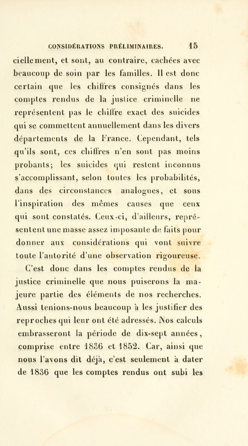 ciellement, et sont, au contraire, cachées avec beaucoup de soin par les familles. 11 est donc certain que les chiffres consignés dans les comptes rendus de la justice criminelle ne représentent pas le chilfre exact des suicides qui se commettent annuellement dans les divers départements de la France. Cependant, tels qu'ils sont, ces chiffres n'en sont pas moins probants; les suicides qui restent inconnus s'accomplissant, selon toutes les probabilités, dans des circonstances analogues, et sous l'inspiration des mêmes causes que ceux qui sont constatés. Ceux-ci, d'ailleurs, repré- sentent une masse assez imposante de faits pour donner aux considérations qui vont suivre toute l'autorité d'une observation rigoureuse. C'est donc dans les comptes rendus de la justice criminelle que nous puiserons la ma- jeure partie des éléments de nos recherches. Aussi tenions-nous beaucoup a les justifier des reproches qui leur ont été adressés. INos calculs embrasseront la période de dix-sept années, comprise entre 1836 et 1852. Car, ainsi que nous l'avons dit déjà, c'est seulement à dater de 1836 que les comptes rendus ont subi les