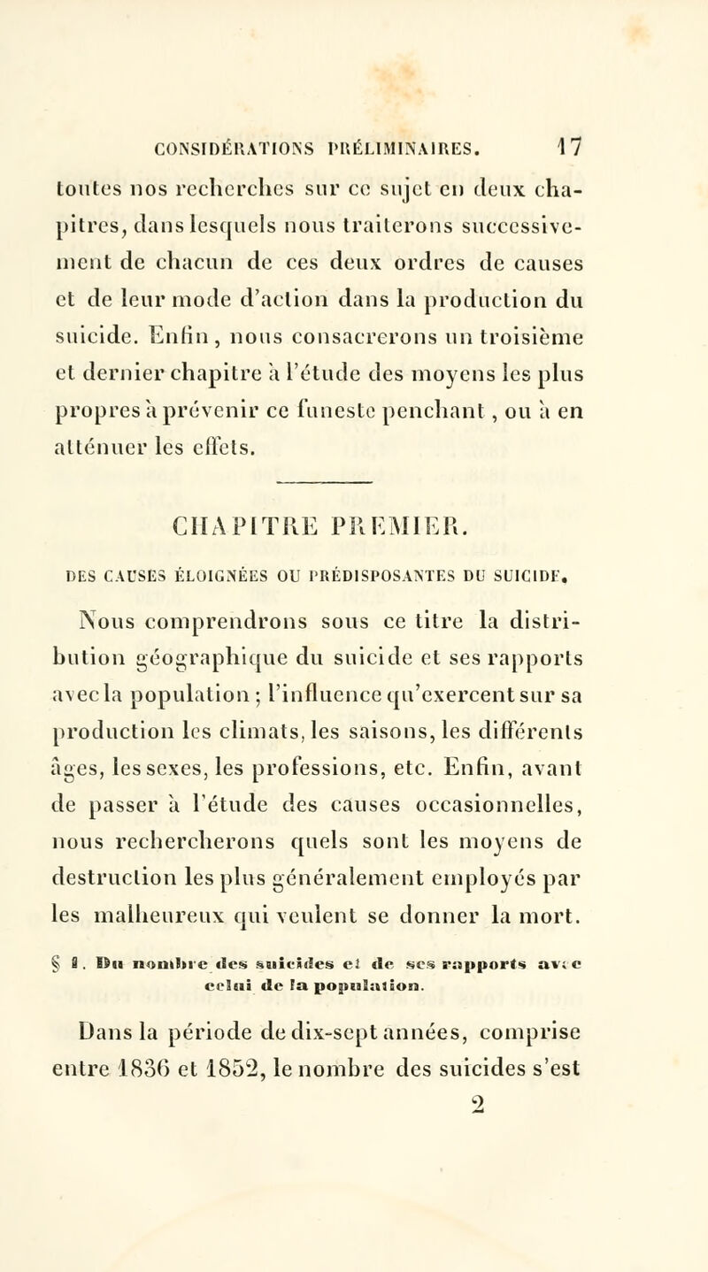 toutes nos recherches sur ce sujet en deux cha- pitres, clans lesquels nous traiterons successive- ment de chacun de ces deux ordres de causes et de leur mode d'action dans la production du suicide. Enfin, nous consacrerons un troisième et dernier chapitre a l'étude des moyens les plus propres à prévenir ce funeste penchant, ou à en atténuer les effets. CHAPITRE PREMIER. DES CAUSES ÉLOIGNÉES OU PRÉDISPOSANTES DU SUICIDE, Nous comprendrons sous ce titre la distri- bution géographique du suicide et ses rapports avec la population; l'influence qu'exercent sur sa production les climats, les saisons, les différents âges, les sexes, les professions, etc. Enfin, avant de passer à l'étude des causes occasionnelles, nous rechercherons quels sont les moyens de destruction les plus généralement employés par les malheureux qui veulent se donner la mort. § I. Du nombre des suicides el «le ses rapports avec ceSeii «le la population. Dans la période de dix-sept années, comprise entre 1836 et 1852, le nombre des suicides s'est