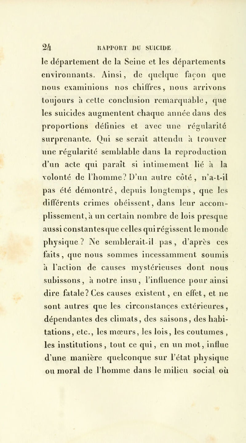 le département de la Seine et les départements environnants. Ainsi, de quelque façon que nous examinions nos chiffres, nous arrivons toujours à cette conclusion remarquable, que les suicides augmentent chaque année dans des proportions définies et avec une régularité surprenante. Qui se serait attendu a trouver une régularité semblable dans la reproduction d'un acte qui paraît si intimement lié à la volonté de l'homme? D'un autre côté, n'a-t-il pas été démontré, depuis longtemps, que les différents crimes obéissent, dans leur accom- plissement, a un certain nombre de lois presque aussiconstantesque celles quirégissent lemonde physique ? Ne semblerait-il pas, d'après ces faits , que nous sommes incessamment soumis h l'action de causes mystérieuses dont nous subissons, à notre insu, l'inlluence pour ainsi dire fatale? Ces causes existent, en effet, et ne sont autres que les circonstances extérieures, dépendantes des climats, des saisons, des habi- tations, etc., les mœurs, les lois, les coutumes , les institutions, tout ce qui, en un mot, influe d'une manière quelconque sur l'état physique ou moral de l'homme dans le milieu social où