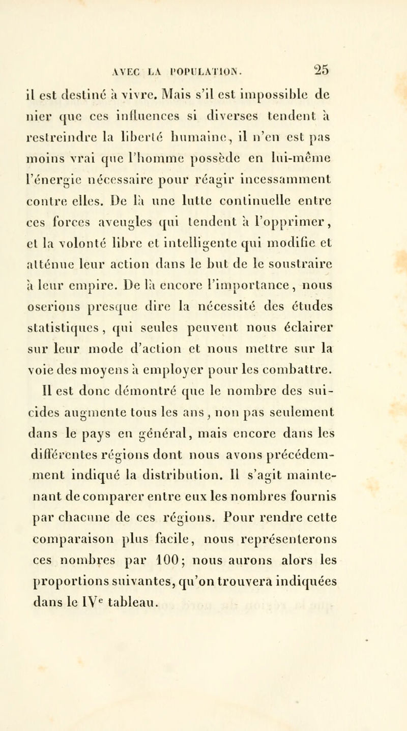 il est destine à vivre. Mais s'il est impossible de nier que ces influences si diverses tendent a restreindre la liberté humaine., il n'en est pas moins vrai que l'homme possède en lui-même l'énergie nécessaire pour réagir incessamment contre elles. De la une lutte continuelle entre ces forces aveugles qui tendent a l'opprimer, et la volonté libre et intelligente qui modifie et atténue leur action dans le but de le soustraire h leur empire. De la encore l'importance, nous oserions presque dire la nécessité des études statistiques , qui seules peuvent nous éclairer sur leur mode d'action et nous mettre sur la voie des moyens à employer pour les combattre. Il est donc démontré que le nombre des sui- cides augmente tous les ans , non pas seulement dans le pays en général, mais encore dans les différentes régions dont nous avons précédem- ment indiqué la distribution. Il s'agit mainte- nant de comparer entre eux les nombres fournis par chacune de ces régions. Pour rendre celte comparaison plus facile, nous représenterons ces nombres par 100; nous aurons alors les proportions suivantes, qu'on trouvera indiquées dans le IVe tableau.