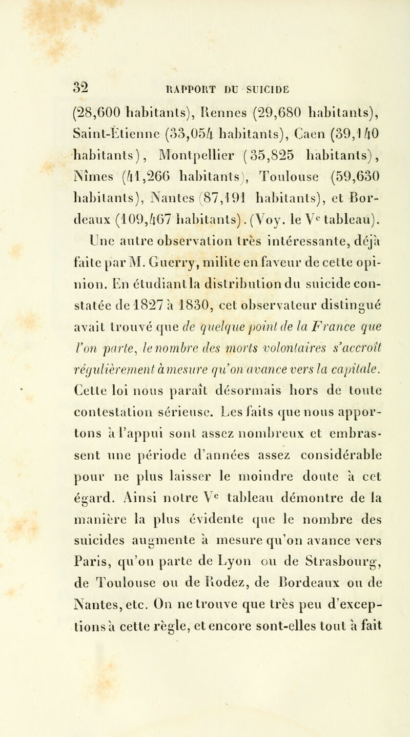 (28,600 habitants), Rennes (29,680 habitants), Saint-Etienne (33,054 habitants), Caen (39,l/|0 habitants), Montpellier (35,825 habitants), Nîmes (41,266 habitants, Toulouse (59,630 habitants), Nantes (87,191 habitants), et Bor- deaux (109,407 habitants). (Voy. le Ve tableau). Une autre observation très intéressante, déjà faite par M. Guerry, milite en faveur de cette opi- nion. En étudiantla distribution du suicide con- statée de 1827 à 1830, cet observateur distingué avait trouvé que de quelque point de la France que l'on parte, le nombre des morts volontaires s'accroît régulièrement àmesure qu'on avance vers la capitale. Cette loi nous paraît désormais hors de toute contestation sérieuse. Les faits que nous appor- tons à l'appui sont assez nombreux et embras- sent une période d'années assez considérable pour ne plus laisser le moindre doute a cet égard. Ainsi notre Ve tableau démontre de la manière la plus évidente que le nombre des suicides augmente à mesure qu'on avance vers Paris, qu'on parte de Lyon ou de Strasbourg, de Toulouse ou de Rodez, de Bordeaux ou de Nantes, etc. On ne trouve que très peu d'excep- tions à cette règle, et encore sont-elles tout a fait