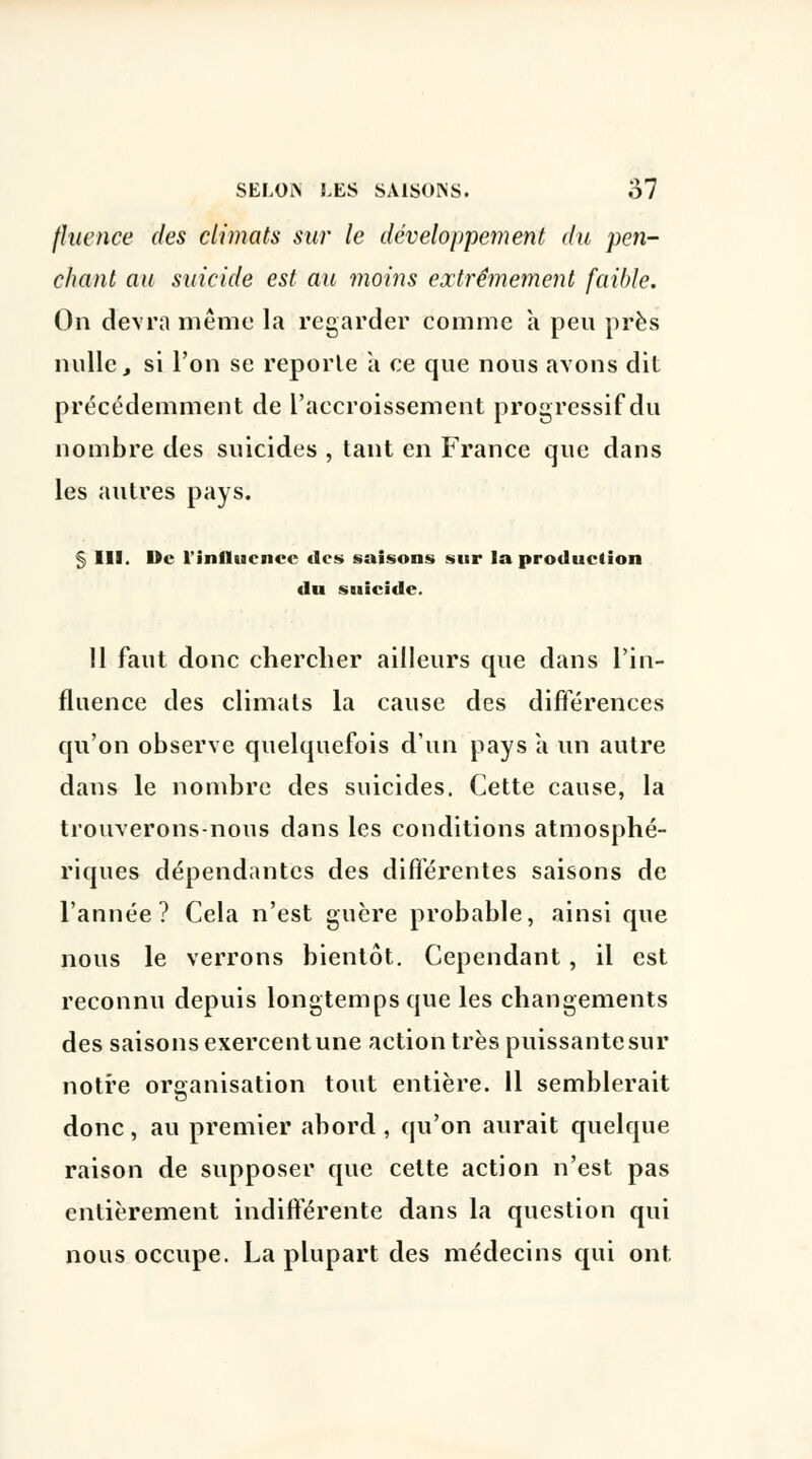 fluence des climats sur le développement du pen- chant au suicide est au moins extrêmement faible. On devra même la regarder comme h peu près nulle, si l'on se reporte à ce que nous avons dit précédemment de l'accroissement progressif du nombre des suicides , tant en France que dans les autres pays. § III. De l'influence «les saisons sur la production du suicide. 11 faut donc chercher ailleurs que dans l'in- fluence des climats la cause des différences qu'on observe quelquefois d'un pays à un autre dans le nombre des suicides. Cette cause, la trouverons-nous dans les conditions atmosphé- riques dépendantes des différentes saisons de l'année? Cela n'est guère probable, ainsi que nous le verrons bientôt. Cependant, il est reconnu depuis longtemps que les changements des saisons exercent une action très puissante sur notre organisation tout entière. 11 semblerait donc, au premier abord , qu'on aurait quelque raison de supposer que celte action n'est pas entièrement indifférente dans la question qui nous occupe. La plupart des médecins qui ont