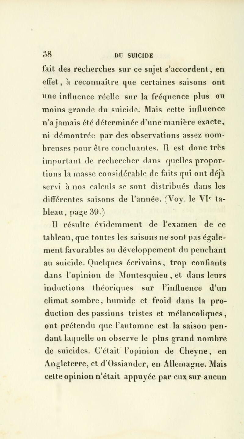 fait des recherches sur ce sujet s'accordent, en effet, à reconnaître que certaines saisons ont une influence réelle sur la fréquence plus ou moins grande du suicide. Mais cette influence n'a jamais été déterminée d'une manière exacte, ni démontrée par des observations assez nom- breuses nour être concluantes. 11 est donc très important de rechercher dans quelles propor- tions la masse considérable de faits qui ont déjà servi à nos calculs se sont distribués dans les différentes saisons de l'année. (Voy. le VIe ta- bleau, page 39.) 11 résulte évidemment de l'examen de ce tableau, que toutes les saisons ne sont pas égale- ment favorables au développement du penchant au suicide. Quelques écrivains, trop confiants dans l'opinion de Montesquieu, et dans leurs inductions théoriques sur l'influence d'un climat sombre, humide et froid dans la pro- duction des passions tristes et mélancoliques , ont prétendu que l'automne est la saison pen- dant laquelle on observe le plus grand nombre de suicides. C'était l'opinion de Cheyne, en Angleterre, et d'Ossiander, en Allemagne. Mais cette opinion n'était appuyée par eux sur aucun