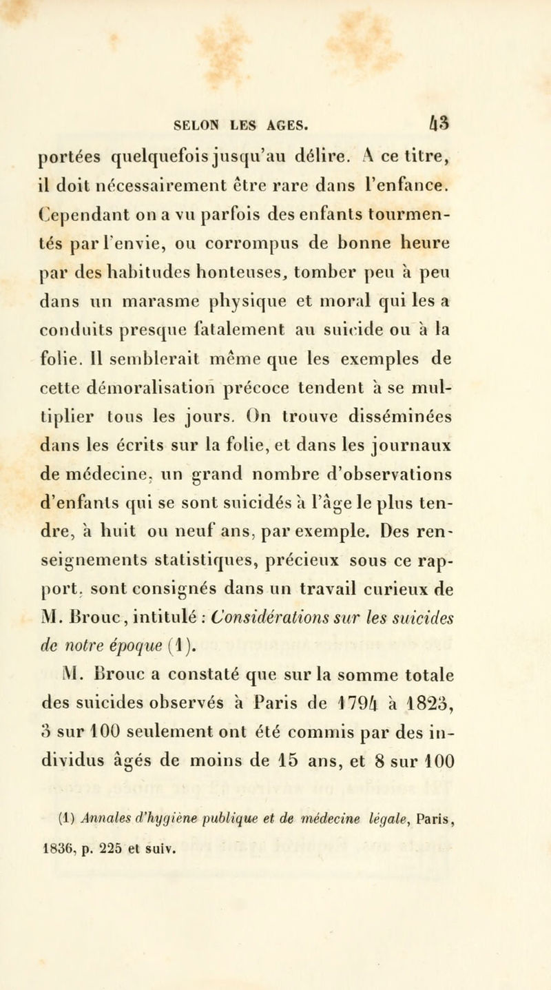 portées quelquefois jusqu'au délire. A ce titre, il doit nécessairement être rare dans l'enfance. Cependant on a vu parfois des enfants tourmen- tés par l'envie, ou corrompus de bonne heure par des habitudes honteuses, tomber peu à peu dans un marasme physique et moral qui les a conduits presque fatalement au suicide ou à la folie. Il semblerait même que les exemples de cette démoralisation précoce tendent à se mul- tiplier tous les jours. On trouve disséminées dans les écrits sur la folie, et dans les journaux de médecine, un grand nombre d'observations d'enfants qui se sont suicidés a l'âge le plus ten- dre, à huit ou neuf ans, par exemple. Des ren- seignements statistiques, précieux sous ce rap- port, sont consignés dans un travail curieux de M. Brouc, intitulé : Considérations sur les suicides de notre époque (1). M. Brouc a constaté que sur la somme totale des suicides observés à Paris de 4 79/t à l82o, 3 sur 100 seulement ont été commis par des in- dividus âgés de moins de 15 ans, et 8 sur 100 (1) Annales d'hygiène publique et de médecine légale, Paris, 1836, p. 225 et suiv.