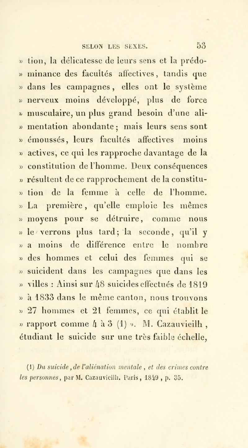 » lion, la délicatesse de leurs sens et la prédo- » niinance des facultés affectives, tandis que » dans les campagnes, elles ont le système » nerveux moins développé, plus de force h musculaire, un plus grand besoin d'une ali- » mentation abondante ; mais leurs sens sont » émoussés, leurs facultés affectives moins » actives, ce qui les rapproche davantage de la » constitution de l'homme. Deux conséquences » résultent de ce rapprochement de la constitu- » tion de la femme à celle de l'homme. » La première, qu'elle emploie les mêmes » moyens pour se détruire, comme nous » le verrons plus tard; la seconde, qu'il y » a moins de différence entre le nombre » des hommes et celui des femmes qui se » suicident dans les campagnes que dans les » villes : Ainsi sur kS suicides effectués de 1819 » à 1833 dans le même canton, nous trouvons » 27 hommes et 21 femmes, ce qui établit le » rapport comme k a 3 (1) ••>. M. Cazauvieilh , étudiant le suicide sur une très faible échelle, (1) Da suicide, de l'aliénation mentale , et des crimes contre les personnes, par M. Cazauvicilli. Paris, 18i9 , p. 35.