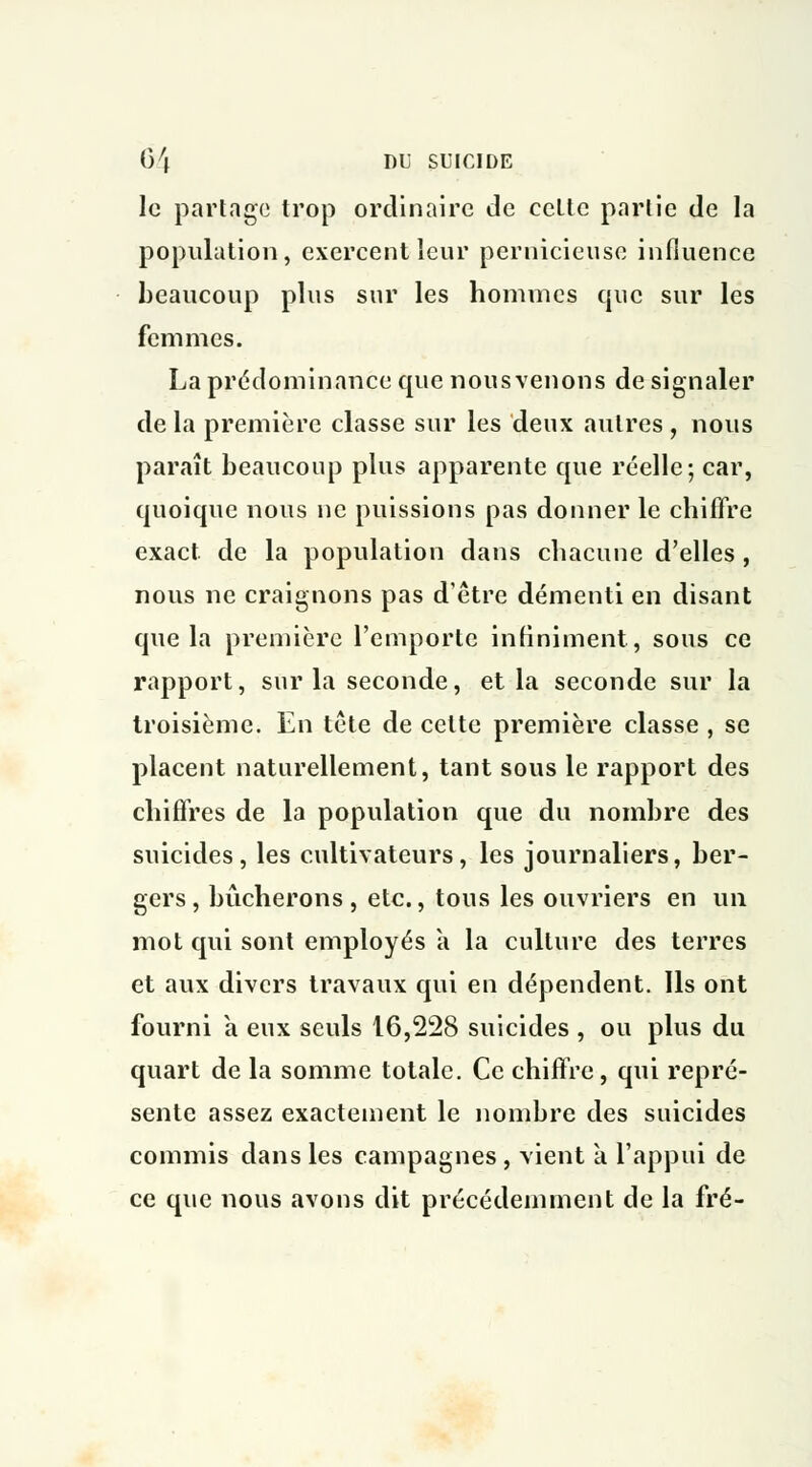 le partage trop ordinaire de cette partie de la population, exercent leur pernicieuse influence beaucoup plus sur les hommes que sur les femmes. La prédominance que nous venons de signaler de la première classe sur les deux autres , nous paraît beaucoup plus apparente que réelle; car, quoique nous ne puissions pas donner le chiffre exact de la population dans chacune d'elles , nous ne craignons pas d'être démenti en disant que la première l'emporte infiniment, sous ce rapport, sur la seconde, et la seconde sur la troisième. En tête de celte première classe , se placent naturellement, tant sous le rapport des chiffres de la population que du nombre des suicides, les cultivateurs, les journaliers, ber- gers, bûcherons, etc., tous les ouvriers en un mot qui sont employés a la culture des terres et aux divers travaux qui en dépendent. Ils ont fourni a eux seuls 16,228 suicides , ou plus du quart de la somme totale. Ce chiffre , qui repré- sente assez exactement le nombre des suicides commis dans les campagnes , vient à. l'appui de ce que nous avons dit précédemment de la fré-