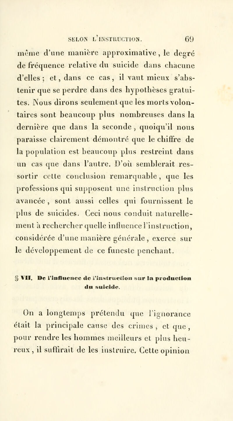 même d'une manière approximative, le degré de fréquence relative du suicide dans chacune d'elles ; et, dans ce cas, il vaut mieux s'abs- tenir que se perdre dans des hypothèses gratui- tes. Nous dirons seulement que les morts volon- taires sont beaucoup plus nombreuses dans la dernière que dans la seconde , quoiqu'il nous paraisse clairement démontré que le chiffre de la population est beaucoup plus restreint dans un cas que dans l'autre. D'où semblerait res- sortir cette conclusion remarquable , que les professions qui supposent une instruction plus avancée , sont aussi celles qui fournissent le plus de suicides. Ceci nous conduit naturelle- ment à rechercher quelle influence l'instruction, considérée d'une manière générale , exerce sur le développement de ce funeste penchant. § * II. De l'influence de k'iiisircsciioii sur la production du suicide. On a longtemps prétendu que l'ignorance était la principale cause des crimes , et que , pour rendre les hommes meilleurs et plus heu- reux , il suffirait de les instruire. Cette opinion