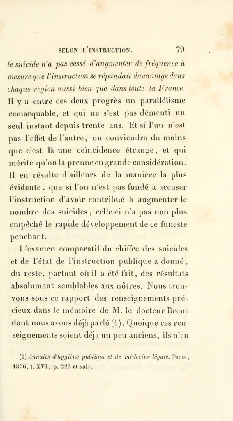 le suicide n'a pas cessé d'augmenter de fréquence à mesure (/ne l'instruction se répandait davantage dans chaque région aussi bien que dans tonte la France. Il y a entre ces deux progrès un parallélisme remarquable, et qui ne s'est pas démenti un seul instant depuis trente ans. Et si l'un n'est pas l'effet de l'autre, on conviendra du moins que c'est Ta une coïncidence étrange, et qui mérite qu'on la prenne en grande considération. 11 en résulte d'ailleurs de la manière la plus évidente, que si l'on n'est pas fondé à accuser l'instruction d'avoir contribué à augmenter le nombre des suicides , celle-ci n'a pas non plus empêché le rapide développement de ce funeste penchant. L'examen comparatif du chiffre des suicides et de l'état de l'instruction publique a donné, du reste, partout où il a été fait, des résultats absolument semblables aux nôtres. INous trou- vons sous ce rapport des renseignements pré- cieux dans le mémoire de M. le docteur Brouc dont nous avons déjà parlé (!). Quoique ces ren- seignements soient déjà un peu anciens, ils n'en ({) Annales d'hygiène publique et de médecine légale. Paris , 1830, t. XVI, p. 223 et suiv.