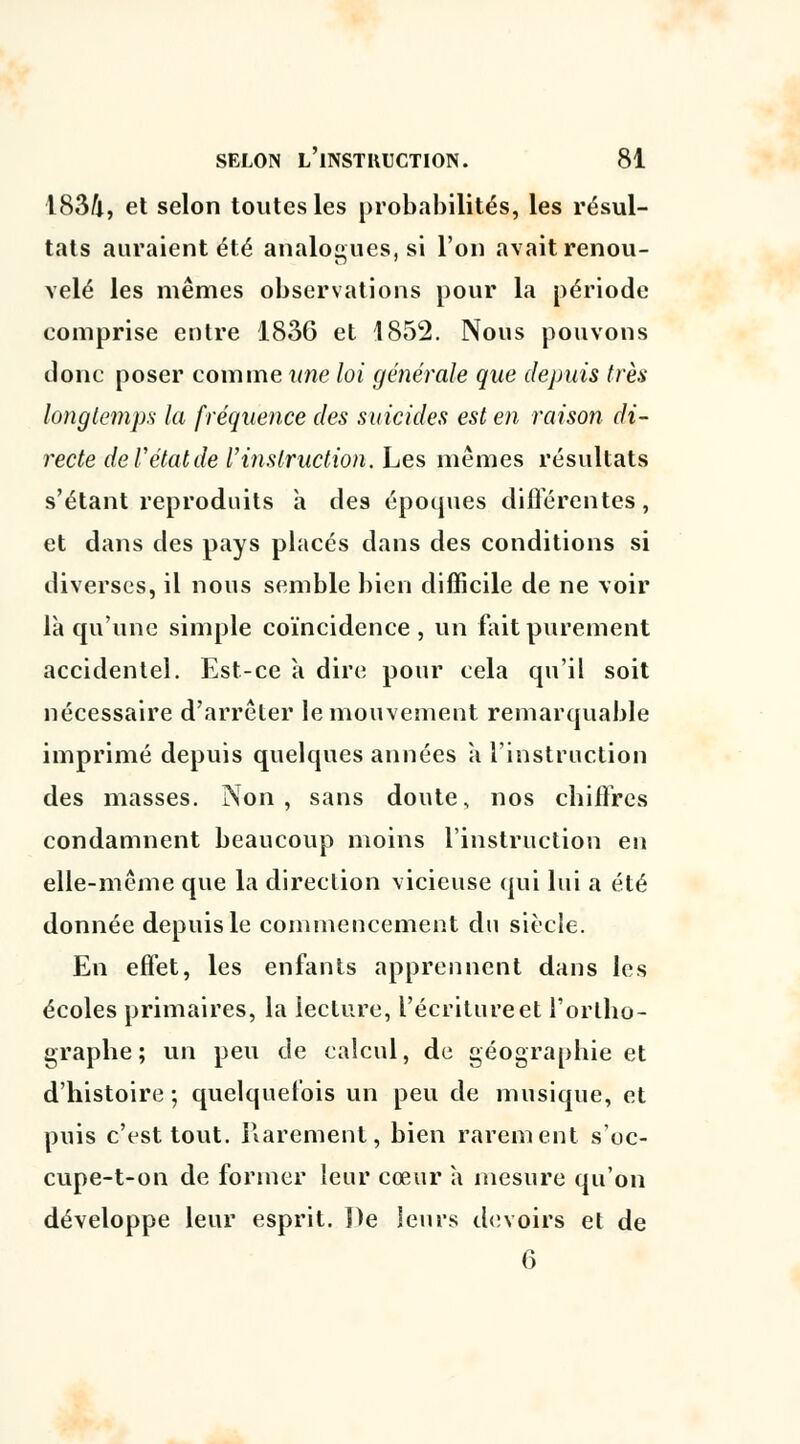 ■1834, et selon toutes les probabilités, les résul- tats auraient été analogues, si l'on avait renou- velé les mêmes observations pour la période comprise entre 1836 et 1852. Nous pouvons donc poser comme une loi générale que depuis très longtemps la fréquence des suicides est en raison di- recte de V état de l'instruction. Les mêmes résultats s'étant reproduits à des époques différentes, et dans des pays placés dans des conditions si diverses, il nous semble bien difficile de ne voir là qu'une simple coïncidence, vin fait purement accidentel. Est-ce a dire pour cela qu'il soit nécessaire d'arrêter le mouvement remarquable imprimé depuis quelques années a l'instruction des masses. Non, sans doute, nos chiffres condamnent beaucoup moins l'instruction en elle-même que la direction vicieuse qui lui a été donnée depuis le commencement du siècle. En effet, les enfants apprennent dans les écoles primaires, la lecture, l'écriture et l'ortho- graphe ; un peu de calcul, de géographie et d'histoire; quelquefois un peu de musique, et puis c'est tout. Rarement, bien rarement s'oc- cupe-t-on de former leur cœur à mesure qu'on développe leur esprit. ])e leurs devoirs et de 6