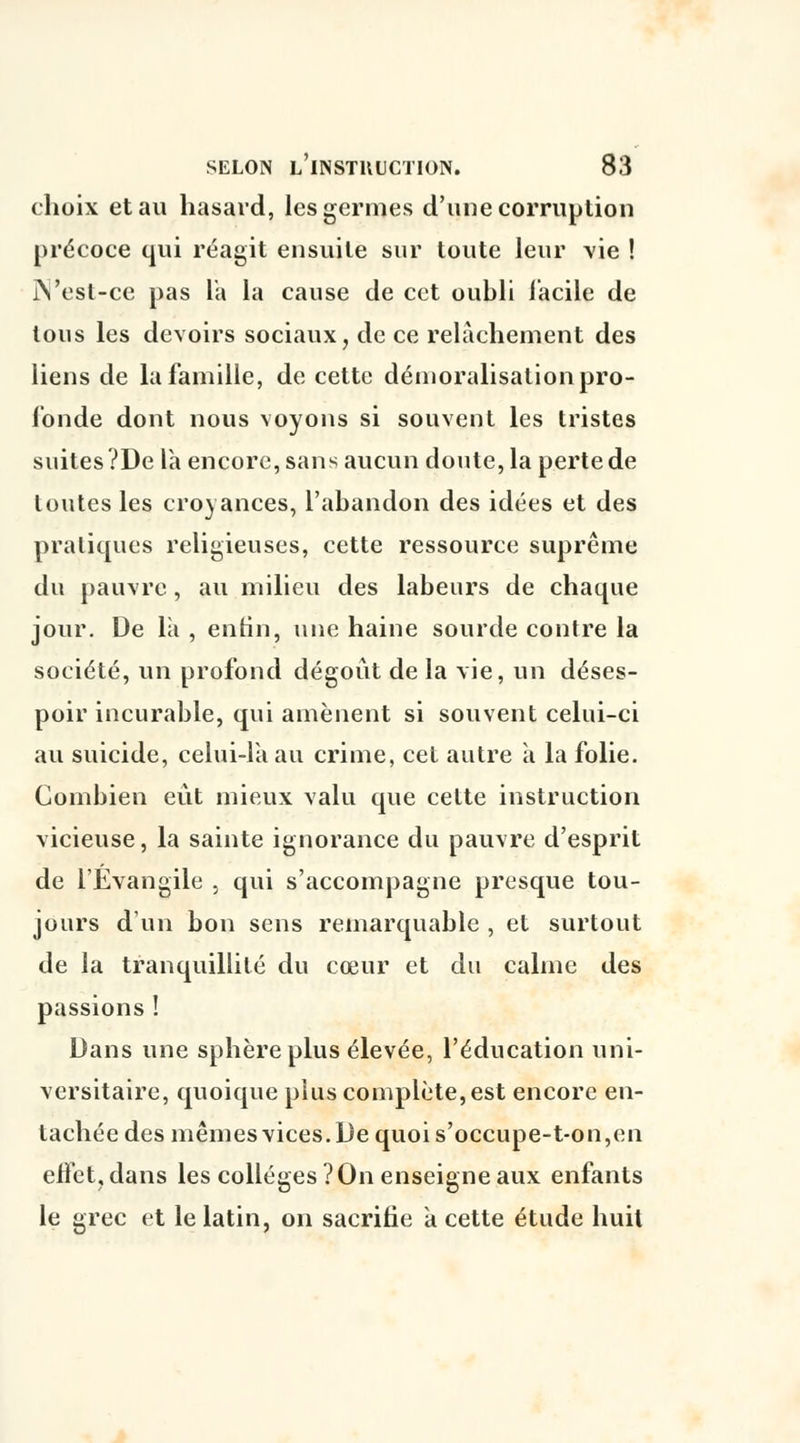 choix et au hasard, les germes d'une corruption précoce qui réagit ensuite sur toute leur vie ! iVest-ce pas l'a la cause de cet oubli facile de tous les devoirs sociaux, de ce relâchement des liens de la famille, de cette démoralisation pro- fonde dont nous voyons si souvent les tristes suites ?De la encore, sans aucun doute, la perte de toutes les croyances, l'abandon des idées et des pratiques religieuses, cette ressource suprême du pauvre, au milieu des labeurs de chaque jour. De la , enfin, une haine sourde contre la société, un profond dégoût de la vie, un déses- poir incurable, qui amènent si souvent celui-ci au suicide, celui-là au crime, cet autre à la folie. Combien eût mieux valu que celte instruction vicieuse, la sainte ignorance du pauvre d'esprit de l'Évangile , qui s'accompagne presque tou- jours d'un bon sens remarquable , et surtout de la tranquillité du cœur et du calme des passions ! Dans une sphère plus élevée, l'éducation uni- versitaire, quoique plus complète, est encore en- tachée des mêmes vices. De quoi s'occupe-t-on,en effet, dans les collèges ? On enseigne aux enfants le grec et le latin, on sacrifie a cette étude huit