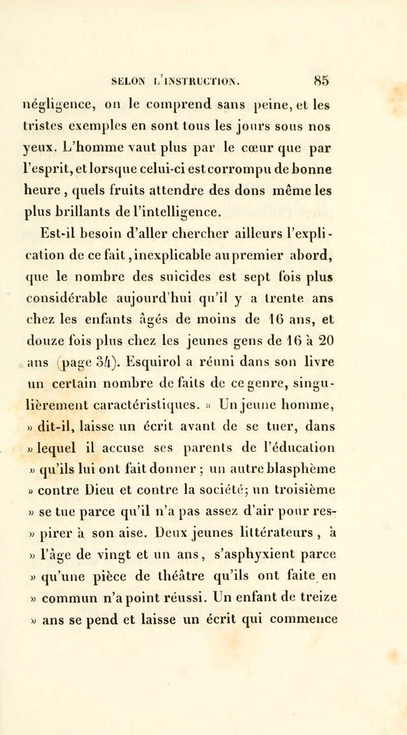 négligence, on le comprend sans peine, elles tristes exemples en sont tous les jours sous nos yeux. L'homme vaut plus par le cœur que par l'esprit, et lorsque celui-ci est corrompu de bonne heure , quels fruits attendre des dons même les plus brillants de l'intelligence. Est-il besoin d'aller chercher ailleurs l'expli- cation de ce fait, inexplicable au premier abord, que le nombre des suicides est sept fois plus considérable aujourd'hui qu'il y a trente ans chez les enfants âgés de moins de 16 ans, et douze fois plus chez les jeunes gens de 16 à 20 ans (page oli). Esquirol a réuni dans son livre un certain nombre défaits de ce genre, singu- lièrement caractéristiques. « Un jeune homme, » dit-il, laisse un écrit avant de se tuer, dans » lequel il accuse ses parents de l'éducation » qu'ils lui ont fait donner ; un autre blasphème » contre Dieu et contre la société; un troisième » se tue parce qu'il n'a pas assez d'air pour res- » pirer a son aise. Deux jeunes littérateurs , à » l'âge de vingt et un ans, s'asphyxient parce » qu'une pièce de théâtre qu'ils ont faite en » commun n'a point réussi. Un enfant de treize » ans se pend et laisse un écrit qui commence