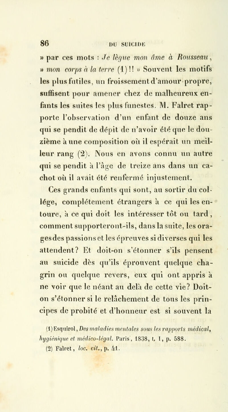 » par ces mots : Je lègue mon âme à Rousseau, » mon corps à la terre (1) !! » Souvent les motifs les plus futiles, un froissement d'amour propre, suffisent pour amener chez de malheureux en- fants les suites les plus funestes. M. Falret rap- porte l'observation d'un enfant de douze ans qui se pendit de dépit de n'avoir été que le dou zième aune composition où il espérait un meil- leur rang (2). Nous en avons connu un autre qui se pendit à l'âge de treize ans dans un ca- chot où il avait été renfermé injustement. Ces grands enfants qui sont, au sortir du col- lège, complètement étrangers a ce qui les en- toure, à ce qui doit les intéresser tôt ou tard, comment supporteront-ils, dans la suite, les ora- gesdes passions et les épreuves si diverses qui les attendent? Et doit-on s'étonner s'ils pensent au suicide dès qu'ils éprouvent quelque cha- grin ou quelque revers, eux qui ont appris à ne voir que le néant au delà de cette vie? Doit- on s'étonner si le relâchement de tous les prin- cipes de probité et d'honneur est si souvent la (l)Esquirol, Des maladies mentales sous les rapports médical, hygiénique et médico-légal. Paris, 1838, t, I, p. 588. (2) Falret, loc. cit., p. Zil.