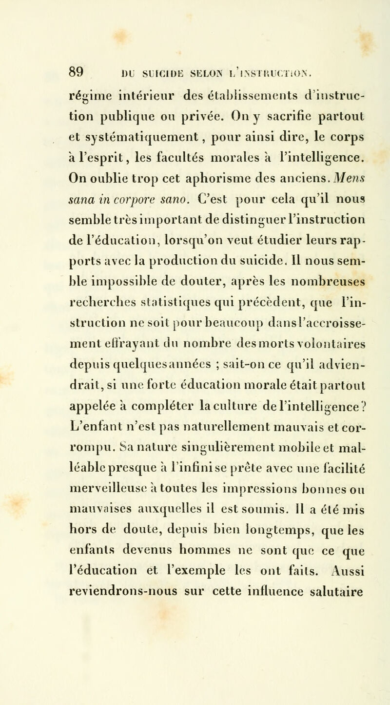 89 1)1 SUICIDE SELON L,'INSTRUCTION. régime intérieur des établissements d'instruc- tion publique ou privée. On y sacrifie partout et systématiquement, pour ainsi dire, le corps a l'esprit, les facultés morales a l'intelligence. On oublie trop cet aphorisme des anciens. Mens sana in corpore sano. C'est pour cela qu'il nous semble très important de distinguer l'instruction de l'éducation, lorsqu'on veut étudier leurs rap- ports avec la production du suicide. Il nous sem- ble impossible de douter, après les nombreuses recherches statistiques qui précèdent, que l'in- struction ne soit pour beaucoup dansl'accroisse- ment effrayant du nombre des morts volontaires depuis quelquesannées ; sait-once qu'il advien- drait, si une forte éducation morale était partout appelée à compléter la culture de l'intelligence? L'enfant n'est pas naturellement mauvais et cor- rompu. Sa nature singulièrement mobile et mal- léable presque à l'infini se prête avec une facilité merveilleuse à toutes les impressions bonnes ou mauvaises auxquelles il est soumis. Il a été mis hors de doute, depuis bien longtemps, que les enfants devenus hommes ne sont que ce que l'éducation et l'exemple les ont faits. Aussi reviendrons-nous sur cette influence salutaire