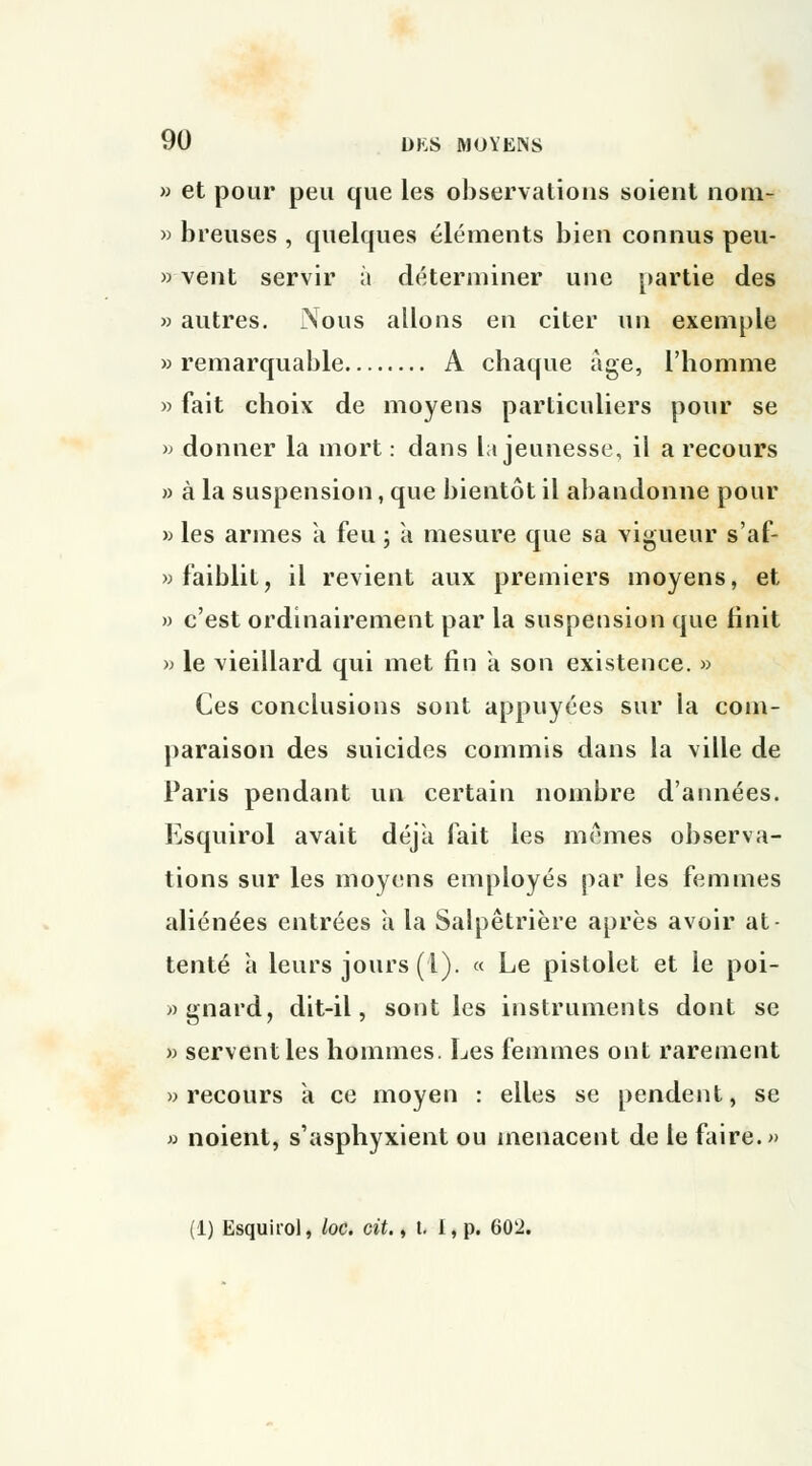 » et pour peu que les observations soient noin- » breuses , quelques éléments bien connus peu- » vent servir à déterminer une partie des » autres. Xous allons en citer un exemple » remarquable A chaque âge, l'homme » fait choix de moyens particuliers pour se >j donner la mort : dans la jeunesse, il a recours » à la suspension, que bientôt il abandonne pour » les armes a feu ; à mesure que sa vigueur s'af- » faiblit, il revient aux premiers moyens, et » c'est ordinairement par la suspension que finit » le vieillard qui met fin a son existence. » Ces conclusions sont appuyées sur ia com- paraison des suicides commis dans la ville de Paris pendant un certain nombre d'années. Esquirol avait déjà fait les mêmes observa- tions sur les moyens employés par les femmes aliénées entrées à la Salpêtrière après avoir at- tenté à leurs jours (l). « Le pistolet et le poi- » gnard, dit-il, sont les instruments dont se » servent les hommes. Les femmes ont rarement » recours à ce moyen : elles se pendent, se » noient, s'asphyxient ou menacent de le faire.» (1) Esquirol, loc. cit., t. i, p. 602.
