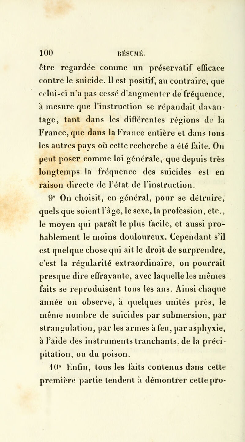 être regardée comme un préservatif efficace contre le suicide. 11 est positif, au contraire, que celui-ci n'a pas cessé d'augmenter de fréquence, à mesure que l'instruction se répandait davan- tage, tant dans les différentes régions dé la France, que dans la France entière et dans fous les autres pays où cette recherche a été faite. On peut poser comme loi générale, que depuis très longtemps la fréquence des suicides est en raison directe de l'état de l'instruction. 9° On choisit, en général, pour se détruire, quels que soient l'âge, le sexe, la profession, etc., le moyen qui paraît le plus facile, et aussi pro- bablement le moins douloureux. Cependant s'il est quelque chose qui ait le droit de surprendre, c'est la régularité extraordinaire, on pourrait presque dire effrayante, avec laquelle les mêmes faits se reproduisent tous les ans. Ainsi chaque année on observe, à quelques unités près, le même nombre de suicides par submersion, par strangulation, par les armes à feu, par asphyxie, à l'aide des instruments tranchants, de la préci- pitation, ou du poison. 10° Enfin, tous les faits contenus dans cette première partie tendent h démontrer cette pro-