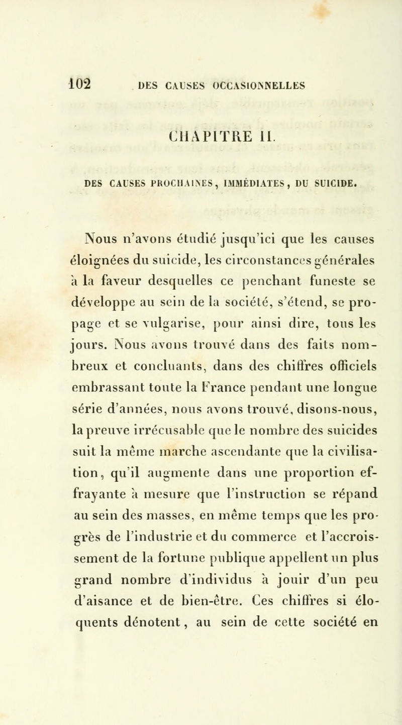 CHAPITRE II. DES CAUSES PROCHAINES, IMMÉDIATES, DU SUICIDE. Nous n'avons étudié jusqu'ici que les causes éloignées du suicide, les circonstances générales a la faveur desquelles ce penchant funeste se développe au sein de la société, s'étend, se pro- page et se vulgarise, pour ainsi dire, tous les jours. Nous avons trouvé dans des faits nom- breux et concluants, dans des chiffres officiels embrassant toute la France pendant une longue série d'années, nous avons trouvé, disons-nous, la preuve irrécusable que le nombre des suicides suit la même marche ascendante que la civilisa- tion, qu'il augmente dans une proportion ef- frayante à mesure que l'instruction se répand au sein des masses, en même temps que les pro- grès de l'industrie et du commerce et l'accrois- sement de la fortune publique appellent un plus grand nombre d'individus a jouir d'un peu d'aisance et de bien-être. Ces chiffres si élo- quents dénotent, au sein de cette société en
