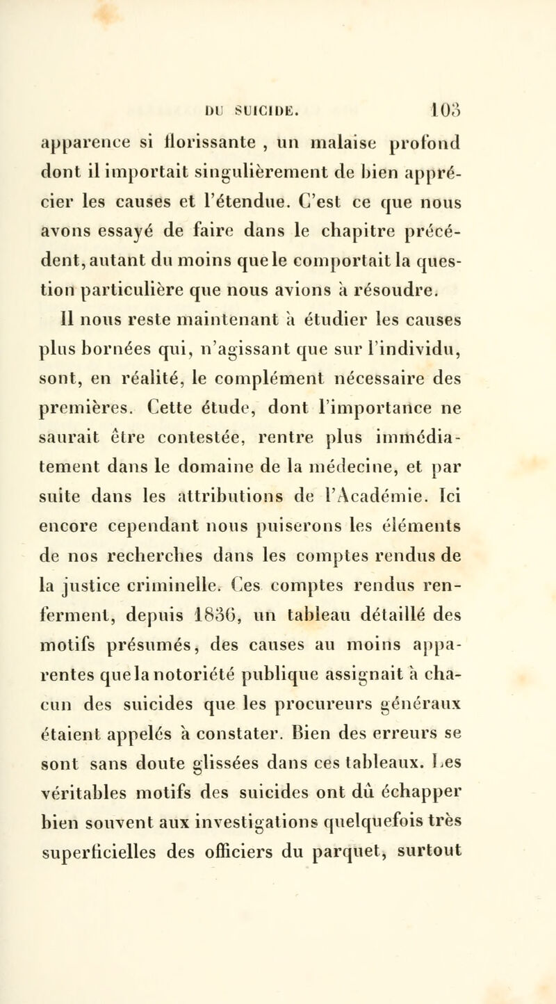apparence si florissante , un malaise profond dont il importait singulièrement de bien appré- cier les causes et l'étendue. C'est ce que nous avons essayé de faire dans le chapitre précé- dent, autant du moins que le comportait la ques- tion particulière que nous avions à résoudre. Il nous reste maintenant à étudier les causes plus bornées qui, n'agissant que sur l'individu, sont, en réalité, le complément nécessaire des premières. Cette étude, dont l'importance ne saurait être contestée, rentre plus immédia- tement dans le domaine de la médecine, et par suite dans les attributions de l'Académie. Ici encore cependant nous puiserons les éléments de nos recherches dans les comptes rendus de la justice criminelle. Ces comptes rendus ren- ferment, depuis 1836, un tableau détaillé des motifs présumés, des causes au moins appa- rentes que la notoriété publique assignait à cha- cun des suicides que les procureurs généraux étaient appelés à constater. Bien des erreurs se sont sans doute glissées dans ces tableaux. Les véritables motifs des suicides ont dû échapper bien souvent aux investigations quelquefois très superficielles des officiers du parquet, surtout