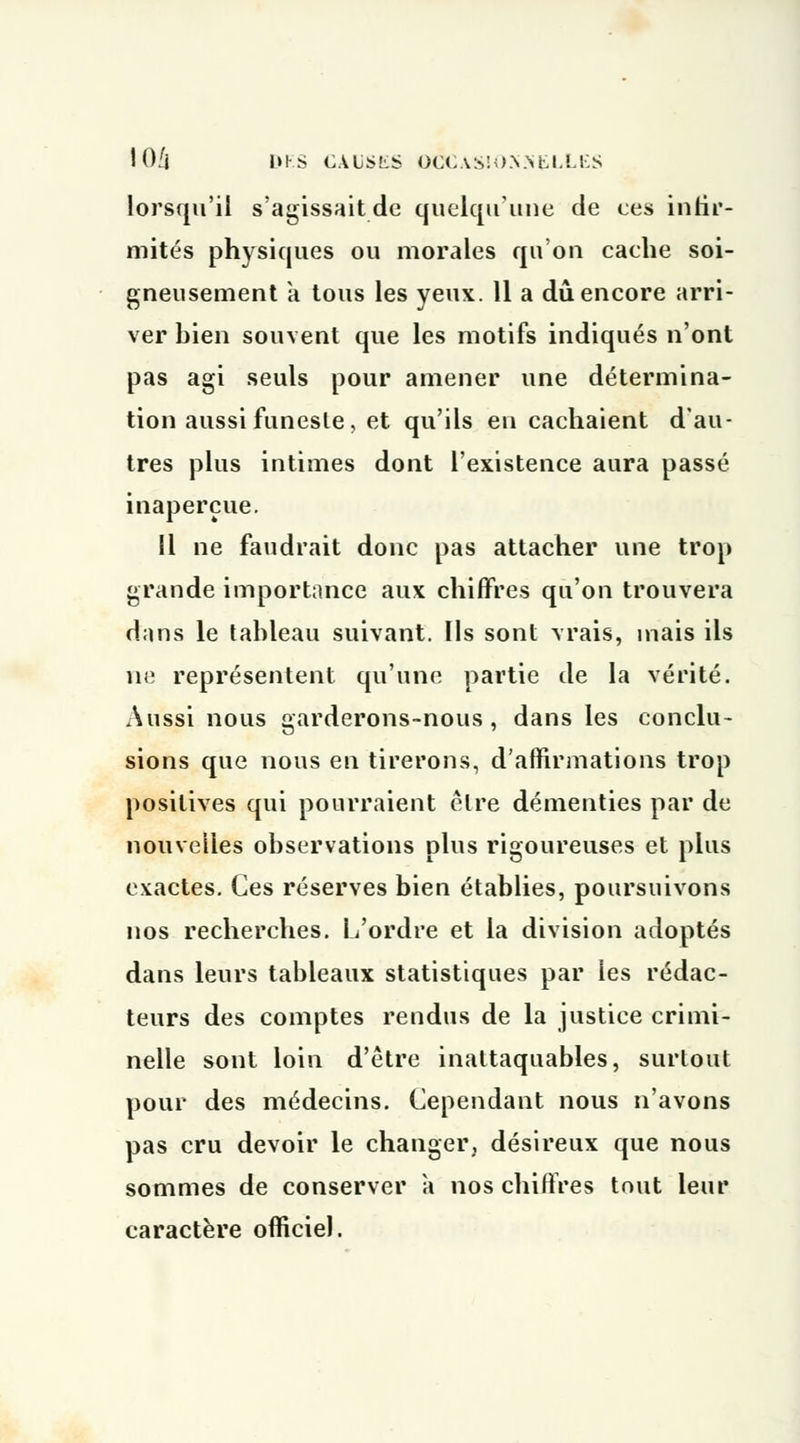 lorsqu'il s'agissait de quelqu'une de ces infir- mités physiques ou morales qu'on cache soi- gneusement à tous les yeux. 11 a dû encore arri- ver bien souvent que les motifs indiqués n'ont pas agi seuls pour amener une détermina- tion aussi funeste, et qu'ils en cachaient d'au- tres plus intimes dont l'existence aura passé inaperçue. Il ne faudrait donc pas attacher une trop grande importance aux chiffres qu'on trouvera dans le tableau suivant. Ils sont vrais, mais ils ne représentent qu'une partie de la vérité. Aussi nous garderons-nous, dans les conclu- sions que nous en tirerons, d'affirmations trop positives qui pourraient être démenties par de nouvelles observations plus rigoureuses et plus exactes. Ces réserves bien établies, poursuivons nos recherches. L'ordre et la division adoptés dans leurs tableaux statistiques par les rédac- teurs des comptes rendus de la justice crimi- nelle sont loin d'être inattaquables, surtout pour des médecins. Cependant nous n'avons pas cru devoir le changer, désireux que nous sommes de conserver a nos chiffres tout leur caractère officiel.