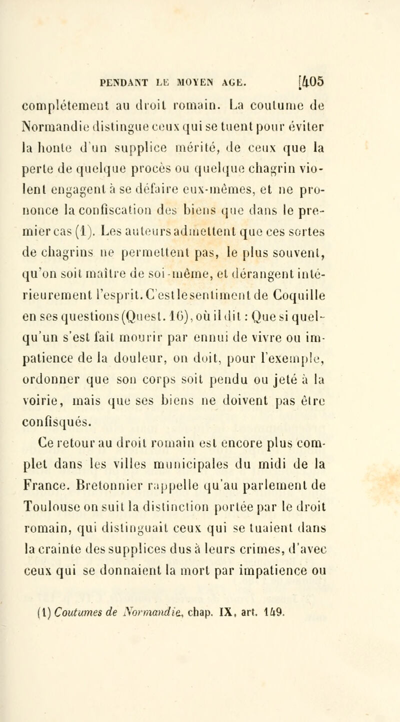 complètement au droit romain. La coutume de Normandie distingue ceux qui se tuent pour éviter la honte d'un supplice mérité, de ceux que la perte de quelque procès ou quelque chagrin vio- lent engagent à se défaire eux-mêmes, et ne pro- nonce la confiscation des biens que dans le pre- mier cas (1). Les auteurs admettent que ces sortes de chagrins ne permettent pas, le plus souvent, qu'on soit maître de soi-même, et dérangent inté- rieurement l'esprit.Cestlesenlimentde Coquille en ses questions (Ques t.10), où ildit : Que si quel- qu'un s'est fait mourir par ennui de vivre ou im- patience de la douleur, on doit, pour l'exemple, ordonner que son corps soit pendu ou jeté à la voirie, mais que ses biens ne doivent pas être confisqués. Ce retour au droit romain est encore plus com- plet dans les villes municipales du midi de la France. Bretonnier rappelle qu'au parlement de Toulouse on suit la distinction portée par le droit romain, qui distinguait ceux qui se tuaient dans la crainte des supplices dus à leurs crimes, d'avec ceux qui se donnaient la mort par impatience ou (1) Coutumes de Normandie., chap. IX, art. 149.