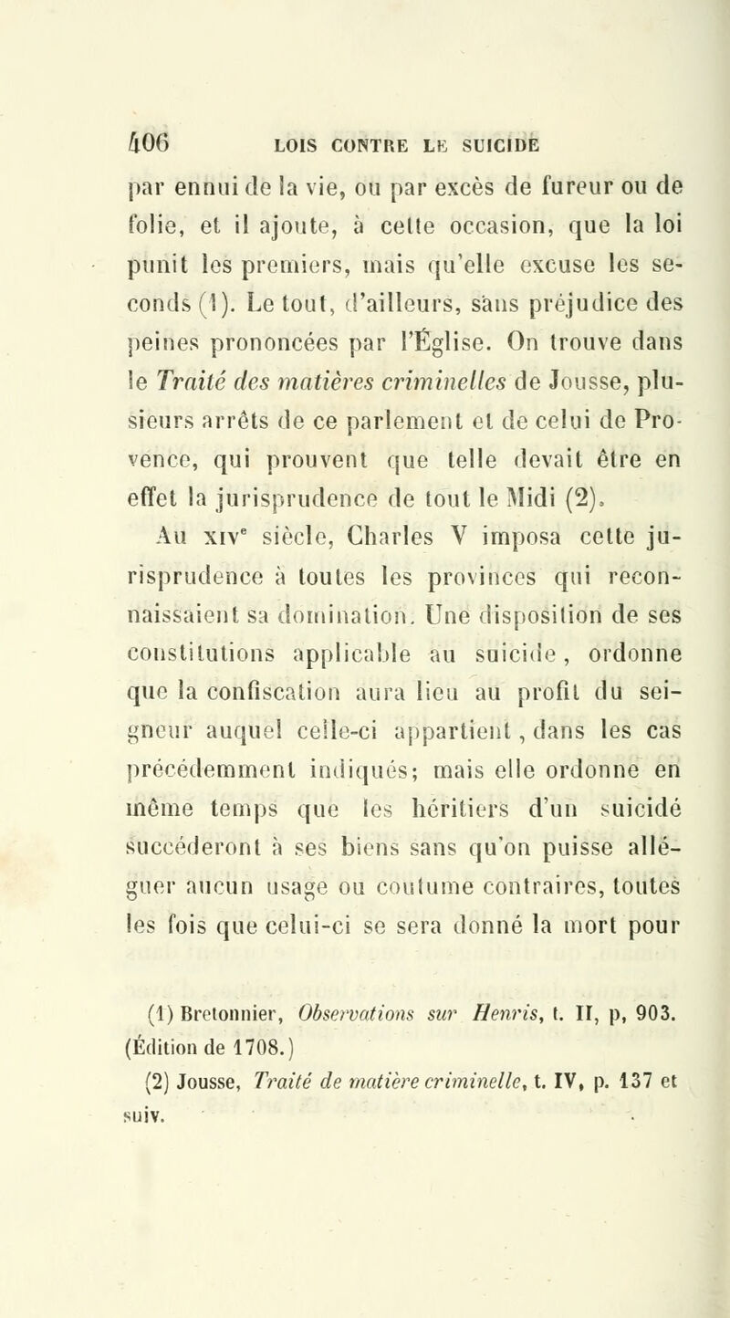par ennui de la vie, ou par excès de fureur ou de folie, et il ajoute, à celte occasion, que la loi punit les premiers, mais qu'elle excuse les se- conds (1). Le tout, d'ailleurs, sans préjudice des peines prononcées par l'Église. On trouve dans le Traité des matières criminelles de Jousse, plu- sieurs arrêts de ce parlement et de celui de Pro- vence, qui prouvent que telle devait être en effet la jurisprudence de tout le Midi (2), Au xive siècle, Charles V imposa cette ju- risprudence à toutes les provinces qui recon- naissaient sa domination. Une disposition de ses constitutions applicable au suicide, ordonne que la confiscation aura lieu au profil du sei- gneur auquel celle-ci appartient, dans les cas précédemment indiqués; mais elle ordonne en même temps que les héritiers d'un suicidé succéderont à ses biens sans qu'on puisse allé- guer aucun usage ou coutume contraires, toutes les fois que celui-ci se sera donné la mort pour (1) Bretonnier, Observations sur Henris, t. II, p, 903. (Édition de 1708.) (2) Jousse, Traité de matière criminelle, t. IV, p. 137 et suiv.
