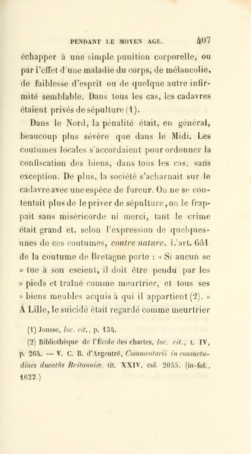 échapper à une simple puni lion corporelle, ou par l'effet d'une maladie du corps, de mélancolie, de faiblesse d'esprit ou de quelque autre infir- mité semblable. Dans tous les cas, les cadavres étaient privés de sépulture (1). Dans le Nord, la pénalité était, en général, beaucoup plus sévère que dans le Midi. Les coutumes locales s'accordaient pour ordonner la confiscation des biens, dans tous les cas, sans exception. De plus, la société s'acharnait sur le cadavre avec une espèce de fureur. On ne se con- tentait plus de le priver de sépulture, on le frap- pait sans miséricorde ni merci, tant le crime était grand et, selon l'expression de quelques- unes de ces coutumes, contre nature. L'art. 631 de la coutume de Bretagne porte : « Si aucun se » lue à son escient, il doit être pendu par les » pieds et traîné comme meurtrier, et tous ses » biens meubles acquis à qui il appartient (2). » A Lille, le suicidé était regardé comme meurtrier (1) Jousse, loc. cit., p. 134. (2) Bibliothèque de l'École des chartes, loc. cit., t. IV, p. 264. — V. C. B. d'Argentré, Commentarii in consuetu- dines ducatûs Britanniœ, tit. XXIV, col. 2055. (in-fol., 1622.)