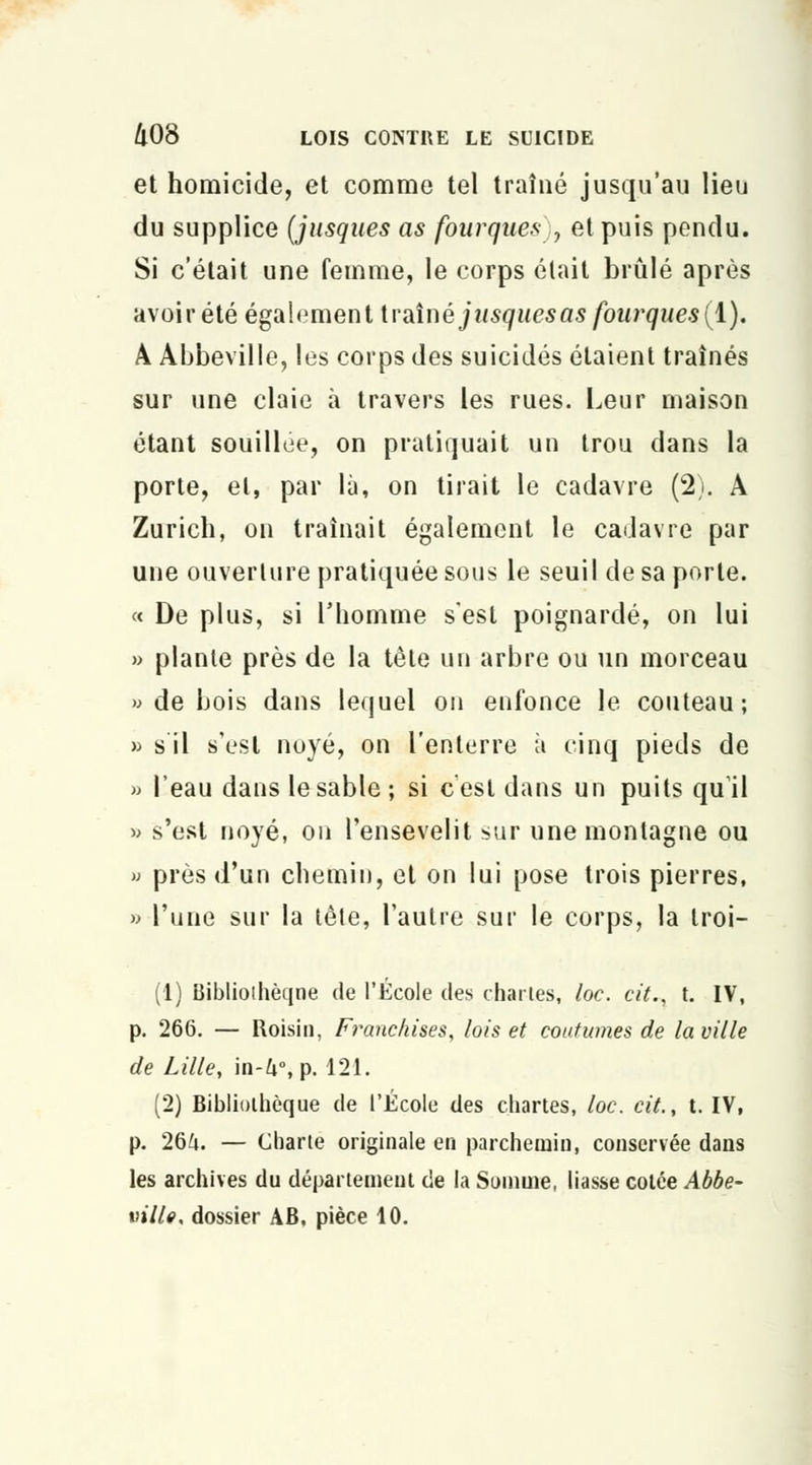 et homicide, et comme tel traîné jusqu'au lieu du supplice (jusques as fourques , et puis pendu. Si c'était une femme, le corps était brûlé après avoir été également traîné jusques as fourques (i), A Abbeville, les corps des suicidés étaient traînés sur une claie à travers les rues. Leur maison étant souillée, on pratiquait un trou dans la porte, et, par là, on tirait le cadavre (2). A Zurich, on traînait également le cadavre par une ouverture pratiquée sous le seuil de sa porte. « De plus, si l'homme s'est poignardé, on lui » plante près de la tête un arbre ou un morceau » de bois dans lequel on enfonce le couteau; » s il s'est noyé, on l'enterre à cinq pieds de » l'eau dans le sable ; si c'est dans un puits qu'il » s'est noyé, on l'ensevelit sur une montagne ou » près d'un chemin, et on lui pose trois pierres, » l'une sur la tête, l'autre sur le corps, la troi- (1) Biblioihèqne de l'École des chartes, loc. cit., t. IV, p. 266. — Roisin, Franchises, lois et coutumes de la ville de Lille, in-ft°, p. 121. (2) Bibliothèque de l'École des chartes, loc. cit., t. IV, p. 264. — Charte originale en parchemin, conservée dans les archives du département de la Somme, liasse cotée Abbe- ville, dossier AB. pièce 10.