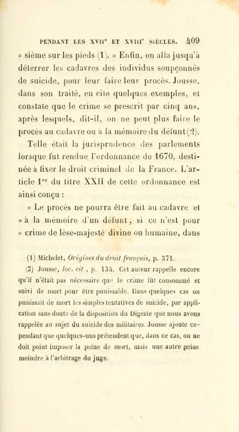 » sième sur les pieds (1). » Enfin, on alla jusqu'à déterrer les cadavres des individus soupçonnés de suicide, pour leur faire leur procès. Jousse, dans son traité, en cite quelques exemples, et constate que le crime se prescrit par cinq ans, après lesquels, dit-il, on ne peut plus faire le procès au cadavre ou a la mémoire du delunt(*2). Telle était la jurisprudence des parlements lorsque fut rendue l'ordonnance de 1670, desti- née à tixer le droit criminel de la France. L'ar- ticle 1er du titre XXII de cette ordonnance est ainsi conçu : « Le procès ne pourra être fait au cadavre et »a la mémoire d'un défunt, si ce n'est pour » crime de lèse-majesté divine ou humaine, dans (1) Michelet, Origines du droit fronçais, p. 371. (2) Jousse, lœ. cit., p. 134. Cet auteur rappelle encore qu'il n'était pas nécessaire que le crime fût consommé ei suivi de mort pour être punissable. Dans quelques cas on punissait de mort les simples tentatives de suicide, par appli- cation sans doute de la disposition du Digeste que nous avons rappelée au sujet du suicide des militaires. Jousse ajoute ce- pendant que quelques-uns prétendent que, dans ce cas, on ne doit point imposer la peine de mort, mais une autre peiue moindre à l'arbitrage du juge.