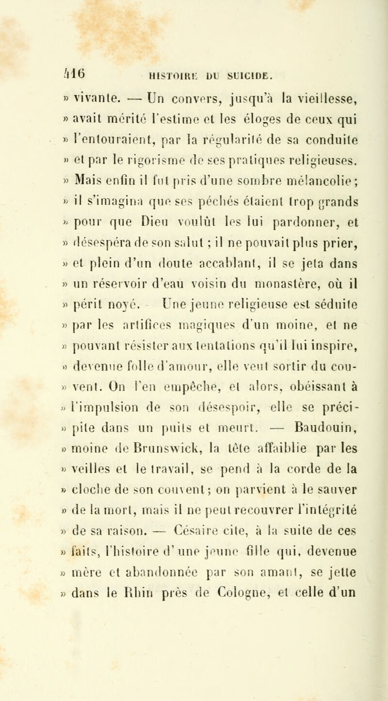 » vivante. — Un convers, jusqu'à la vieillesse, » avait mérité l'estime et les éloges de ceux qui » l'entouraient, par la Régularité de sa conduite » et par le rigorisme de ses pratiques religieuses. » Mais enfin il fut pris d'une sombre mélancolie ; fe il s'imagina que ses péchés étaient trop grands » pour que Dieu voulût les lui pardonner, et » désespéra de son salut ; il ne pouvait plus prier, » et plein d'un doute accablant, il se jeta dans » un réservoir d'eau voisin du monastère, où il » périt noyé. Une jeune religieuse est séduite » par les artifices magiques d'un moine, et ne » pouvant résister aux tentations qu'il lui inspire, » devenue folle d'amour, elle veut sortir du cou- » vent. On l'en empêche, et alors, obéissant à » l'impulsion de son désespoir, elle se préci- » pite dans un puits et meurt. — Baudouin, » moine de Brunswick, la tête affaiblie par les » veilles et le travail, se pend à la corde de la » cloche de son couvent; on parvient à le sauver o de la mort, mais il ne peut recouvrer l'intégrité » de sa raison. — Césaire cite, à la suite de ces » faits, l'histoire d'une jeune fille qui, devenue » mère et abandonnée par son amant, se jette » dans le Rhin près de Cologne, et celle d'un