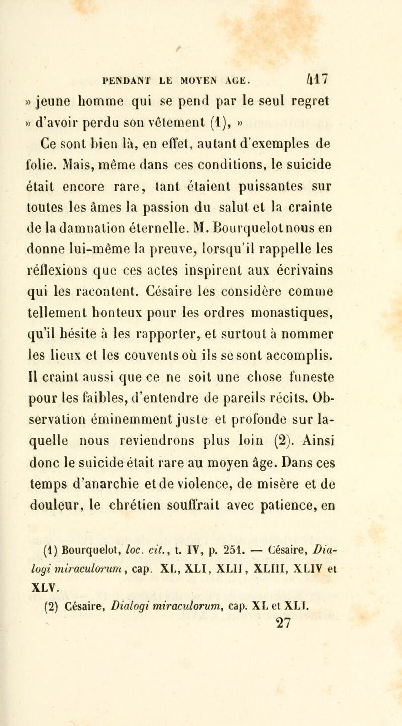 » jeune homme qui se pend par le seul regret » d'avoir perdu son vêlement (1), » Ce sont bien là, en effet, autant d'exemples de folie. Mais, même dans ces conditions, le suicide était encore rare, tant étaient puissantes sur toutes les âmes la passion du salut et la crainte de la damnation éternelle. M. Bourquelotnous en donne lui-même la preuve, lorsqu'il rappelle les réflexions que ces actes inspirent aux écrivains qui les racontent. Césaire les considère comme tellement honteux pour les ordres monastiques, qu'il hésite à les rapporter, et surtout à nommer les lieux et les couvenlsoù ils se sont accomplis. Il craint aussi que ce ne soit une chose funeste pour les faibles, d'entendre de pareils récits. Ob- servation éminemment juste et profonde sur la- quelle nous reviendrons plus loin (2). Ainsi donc le suicide était rare au moyen âge. Dans ces temps d'anarchie et de violence, de misère et de douleur, le chrétien souffrait avec patience, en (1) Bourquelot, loc. cit., t. IV, p. 251. — Césaire, Dia- logi miraculorum, cap. XL, XLI, XL1I, XLI1I, XLIV et XLV. (2) Césaire, Dialogi miraculorum, cap. XL et XLI. 27