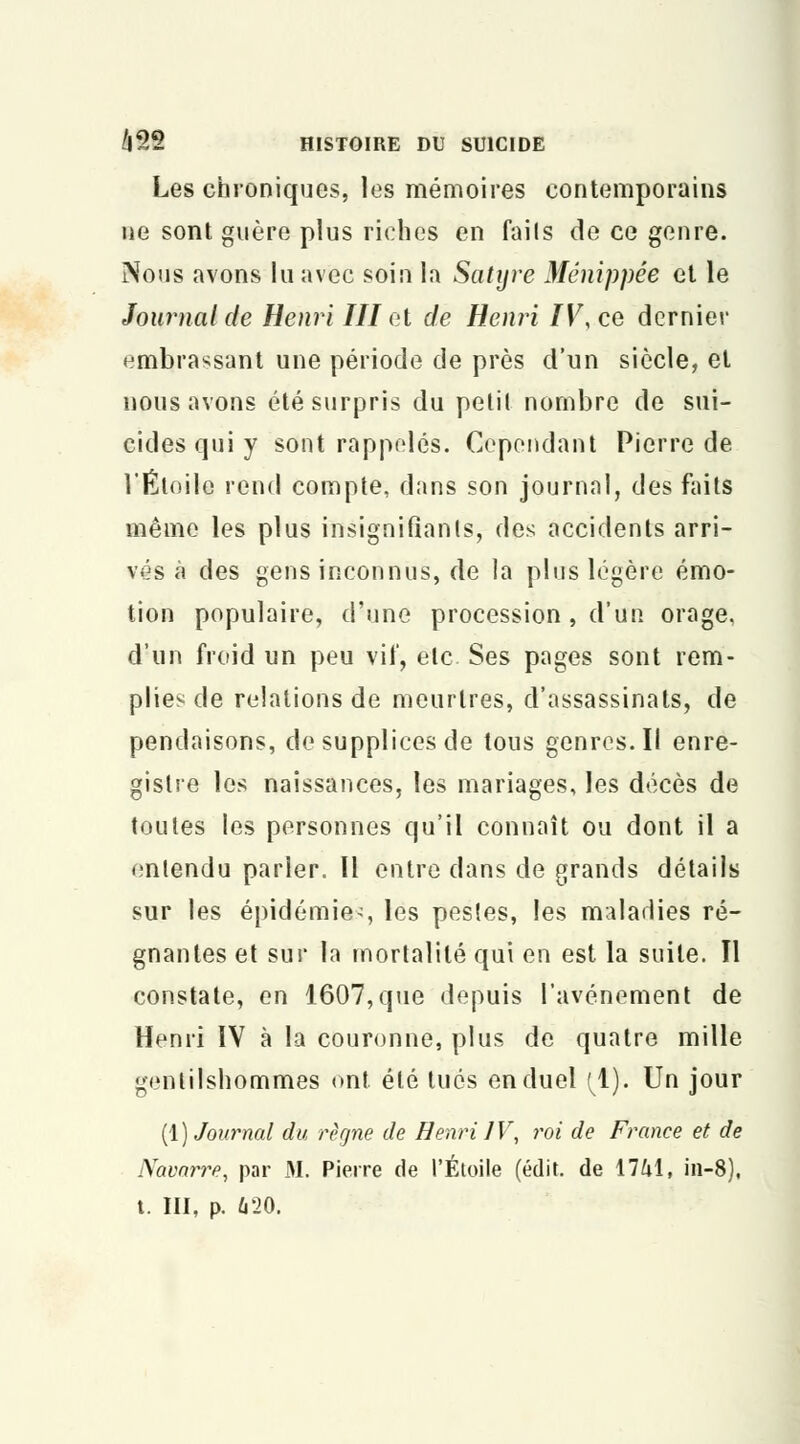 Les chroniques, les mémoires contemporains ne sont guère plus riches en fails de ce genre. Nous avons lu avec soin la Satyre Ménippée et le Journal de Henri III et de Henri IV, ce dernier embrassant une période de près d'un siècle, et nous avons été surpris du petit nombre de sui- cides qui y sont rappelés. Cependant Pierre de l'Étoile rend compte, dans son journal, des faits même les plus insignifiants, des accidents arri- vés à des gens inconnus, de la plus légère émo- tion populaire, d'une procession, d'un orage, d'un froid un peu vif, ele Ses pages sont rem- plies de relations de meurtres, d'assassinats, de pendaisons, de supplices de tous genres. Il enre- gistre les naissances, les mariages, les décès de toutes les personnes qu'il connaît ou dont il a entendu parler. Il entre dans de grands détails sur les épidémie^, les pestes, les maladies ré- gnantes et sur la mortalité qui en est la suite. Il constate, en 1607, que depuis l'avènement de Henri IV à la couronne, plus de quatre mille gentilshommes ont été tués en duel (1). Un jour (1) Journal du règne de Henri IV, roi de France et de Navarre, par M. Pierre de l'Étoile (édit. de 1741, in-8), t. III, p. 620.